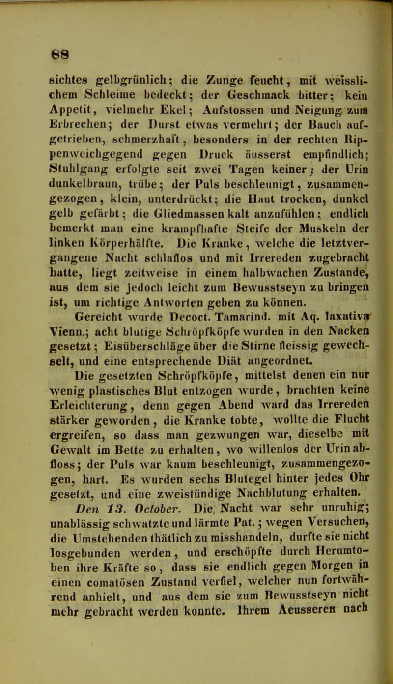 siebtes gelbgrünlich; die Zunge feucht, mit weissli- chem Schleime bedeckt; der Geschmack bitter; kein Appetit, vielmehr Ekel; Aufstossen und Neigung zum Erbrechen; der Durst etwas vermehrt; der Bauch auf- getrieben, schmerzhaft, besonders in der rechten Rip- pen weichgegend gegen Druck äusserst empfindlich; Stuhlgang erfolgte seit zwei Tagen keiner; der Urin dunkelbraun, trübe; der Puls beschleunigt, zusammen- gezogen, klein, unterdrückt; die Haut trocken, dunkel gelb gefärbt; die Gliedmassen kalt anzufühlen; endlich bemerkt mau eine krampfbafie Steife der Muskeln der linken Körperhälfte. Die Kranke, welche die letztver- gangene Nacht schlaflos und mit Irrereden zugebracht hatte, liegt zeitweise in einem halbwachen Zustande, aus dem sie jedoch leicht zum Bewusstseyn zu bringen ist, um richtige Antworten geben zu können. Gereicht wurde Decoct. Tamarind. mit Aq. laxativa Vienn.; acht blutige Schröpfköpfe wurden in den Nacken gesetzt; Eisüberschläge über die Stirrie fleissig gewech- selt, und eine entsprechende Diät angeordnet. Die gesetzten Schröpfköpfe, mittelst denen ein nur wenig plastisches Blut entzogen wurde, brachten keine Erleichterung, denn gegen Abend ward das Irrereden starker geworden, die Kranke tobte, wollte die Flucht ergreifen, so dass man gezwungen war, dieselbe mit Gewalt im Bette zu erhalten, wo willenlos der Urin ab- floss; der Puls war kaum beschleunigt, zusammengezo- gen, hart. Es wurden sechs Blutegel hinter jedes Ohr gesetzt, und eine zweistündige Nachblutung erhalten. Den 13. October. Die, Nacht war sehr unruhig; unablässig schwatzte und lärmte Pat.; wegen Versuchen, die Umstehenden thätlich zu misshandeln, durfte sie nicht losgebunden werden, und erschöpfte durch Herumto- ben ihre Kräfte so, dass sie endlich gegen Morgen in einen comatösen Zustand verfiel, welcher nun fortwäh- rend anhielt, und aus dem sie zum Bewusstseyn nicht mehr gebracht werden konnte. Ihrem Aeusseren nach