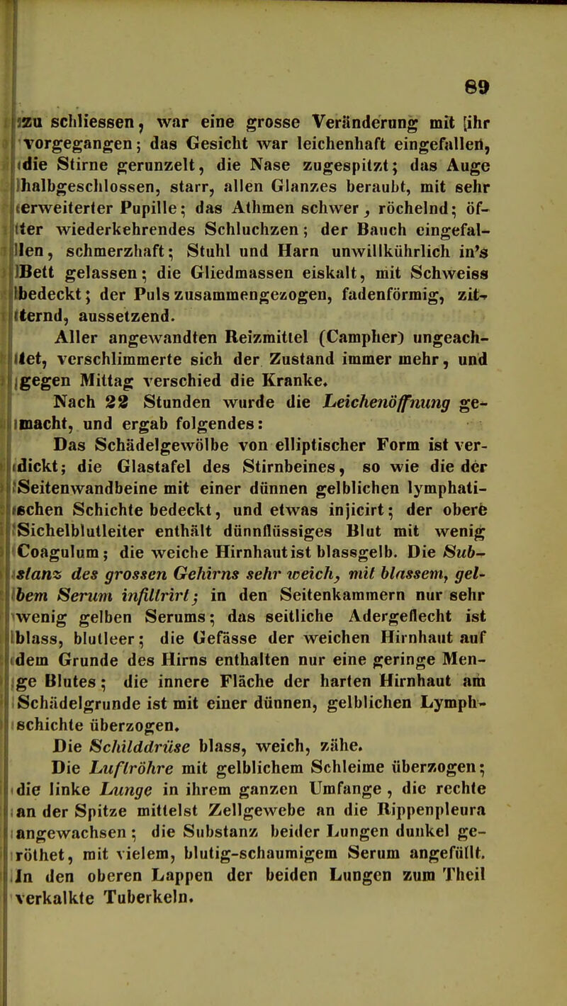 zu schliessen, war eine grosse Veränderung mit (ihr vorgegangen; das Gesicht war leichenhaft eingefalleil, die Stirne gerunzelt, die Nase zugespitzt; das Auge halbgeschlossen, starr, allen Glanzes beraubt, mit sehr erweiterter Pupille; das Athmen schwer ^ röchelnd; öf- ter wiederkehrendes Schluchzen; der Bauch eingefal- len, schmerzhaft; Stuhl und Harn unwillkührlich in*s Bett gelassen; die Gliedmassen eiskalt, niit Schweis» bedeckt; der Puls zusammengezogen, fadenförmig, zit-^ ternd, aussetzend. Aller angewandten Reizmittel (Campher) ungeach- tet, verschlimmerte sich der Zustand immer mehr, und gegen Mittag verschied die Kranke. Nach 22 Stunden wurde die Leichenöffnung ge- macht, und ergab folgendes: Das Schädelgewölbe von elliptischer Form ist ver- dickt; die Glastafel des Stirnbeines, so wie die der Seitenwandbeine mit einer dünnen gelblichen lymphati- schen Schichte bedeckt, und etwas injicirt; der oberfe Sichelblutleiter enthält dünnflüssiges Blut mit wenig Coagulum; die weiche Hirnhaut ist blassgelb. Die Sub- stanz des grossen Gehirns sehr weich, mit blassem, gel- bem Serum infiltrirt^ in den Seitenkaramern nur sehr wenig gelben Serums; das seitliche Adergeflecht ist blass, blutleer; die Gefasse der weichen Hirnhaut auf dem Grunde des Hirns enthalten nur eine geringe Men- ge Blutes; die innere Fläche der harten Hirnhaut am Schädelgrunde ist mit einer dünnen, gelblichen Lymph- echichte überzogen. Die Schilddrüse blass, weich, zähe. Die Luftröhre mit gelblichem Schleime überzogen; (die linke Lunge in ihrem ganzen Umfange , die rechte lan der Spitze mittelst Zellgewebe an die Bippenpleura langewachsen ; die Substanz beider Lungen dunkel ge- tröthet, mit vielem, blutig-schaumigem Serum angefüllt. .In den oberen Lappen der beiden Lungen zum Thcil verkalkte Tuberkeln.