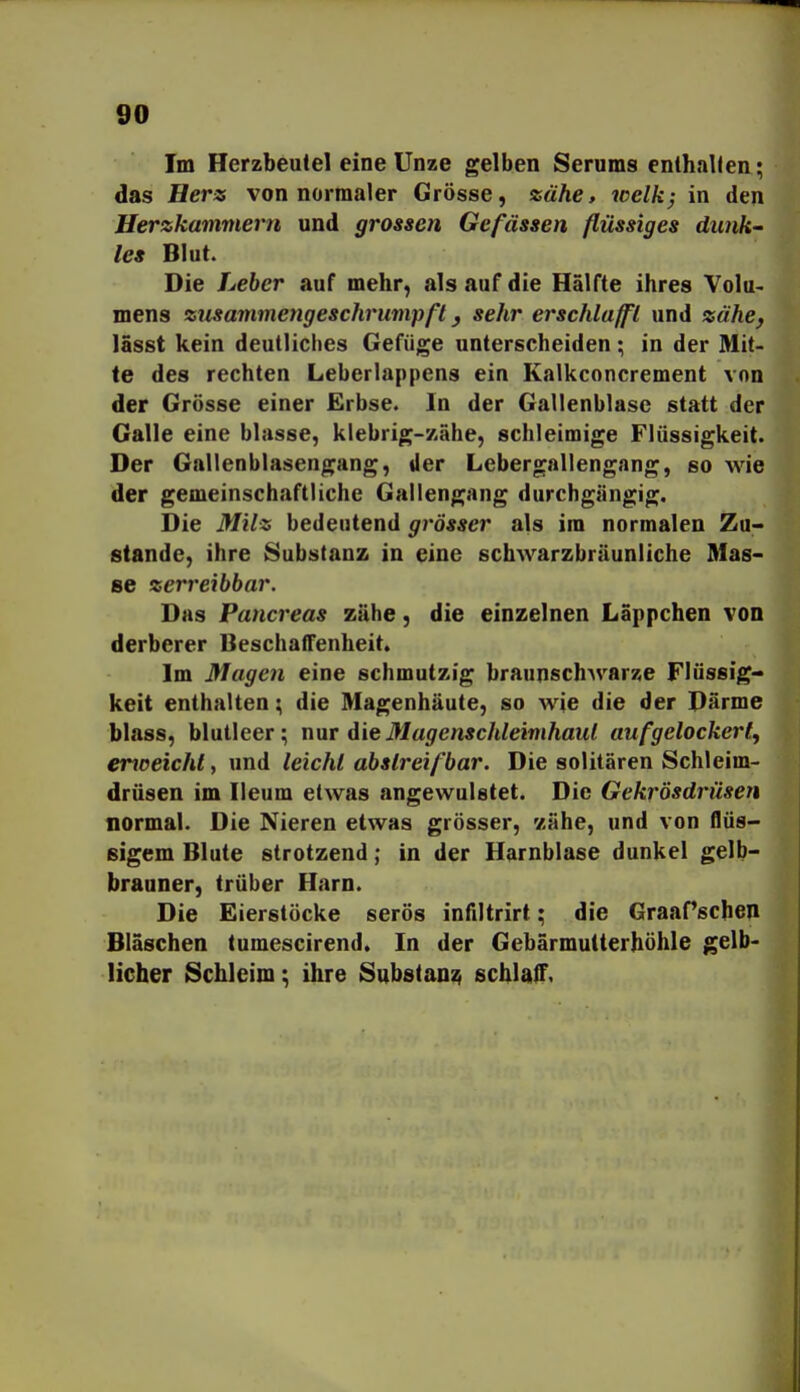 Im Herzbeutel eine Unze gelben Serams enthalten; das Hers von normaler Grösse, zähe, welk; in den Herzkammern und grossen Gefässen flüssiges dunk- les Blut. Die Leber auf mehr, als auf die Hälfte ihres VoIu< mens zusammengeschrumpft, sehr erschlafft und zähe, lasst kein deutliches Gefüge unterscheiden; in der Mit- te des rechten Leberlappens ein Kalkconcrement von der Grösse einer Erbse. In der Gallenblase statt der Galle eine blasse, klebrig-zähe, schleimige Flüssigkeit. Der Gallenblasengang, Jer Lebergallengang, so wie der gemeinschaftliche Gallengang durchgängig. Die Milz bedeutend grösser als im normalen Zu- stande, ihre Substanz in eine schwarzbräunliche Mas- se zerreibbar. Das Pancreas zähe, die einzelnen Läppchen von derberer UeschatTenheit. Im Magen eine schmutzig braunschAvarze Flüssig- keit enthalten; die Magenhäute, so wie die der Därme blass, blutleer; nur die Magenschleimhaut aufgelockert, enceicht, und leicht abstreifbar. Die solitären Schleim- drüsen im Ileum etwas angewulstet. Die Gekrösdrüsen normal. Die Nieren etwas grösser, '/ähe, und von flüs- sigem Blute strotzend; in der Harnblase dunkel gelb- brauner, trüber Harn. Die Eierstöcke serös infiltrirt; die GraaPschen Bläschen tumescirend. In der Gebärmutterhöhle gelb- licher Schleim; ihre Substanz schlaiT.