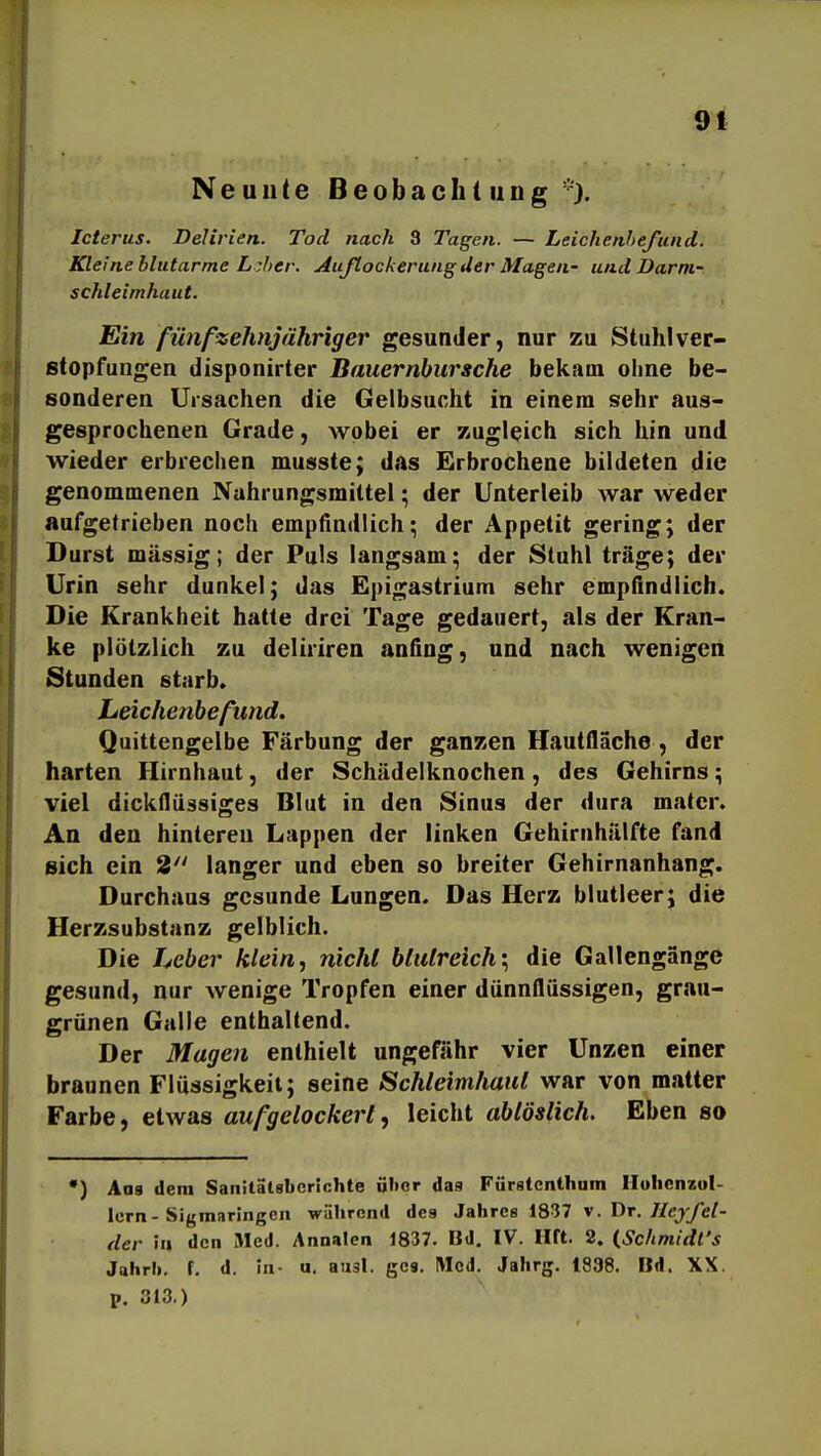 9 t Neuute Beobaclii iing'^). Icterus. Delirien. Tod nach 3 Tagen. — Leichenhefiuid. Kleine blutarme Lzher. Auflockerung der Magen- und Dar ni- schleimhaut. Ein fünfzehnjähriger gesunder, nur zu Stuhl Ver- stopfungen disponirter Bauernbursche bekam ohne be- sonderen Ursachen die Gelbsucht in einem sehr aus- gesprochenen Grade, wobei er zugleich sich hin und wieder erbrechen musste; das Erbrochene bildeten die genommenen Nahrungsmittel; der Unterleib war weder aufgetrieben noch empfindlich; der Appetit gering; der Durst massig; der Puls langsam; der Stuhl träge; der Urin sehr dunkel; das Epigastrium sehr empfindlich. Die Krankheit hatte drei Tage gedauert, als der Kran- ke plötzlich zu deliriren anfing, und nach wenigen Stunden starb. Leichenbefund. Quittengelbe Färbung der ganzen Hautfläche , der harten Hirnhaut, der Schädelknochen, des Gehirns; viel dickflüäsiges Blut in den Sinus der dura mater. An den hintereu Lappen der linken Gehirnhälfte fand sich ein 8 langer und eben so breiter Gehirnanhang. Durchaus gesunde Lungen. Das Herz blutleer; die Herzsubstanz gelblich. Die Leber klein, nicht blutreich'., die Gallengange gesund, nur wenige Tropfen einer dünnflüssigen, grstu- grünen Galle enthaltend. Der Magen enthielt ungefähr vier Unzen einer braunen Flüssigkeit; seine Schleimhaut war von matter Farbe, etwas aufgelockert, leicht ablöslich. Eben so •) Aas dem Sanilälsberißhte über daa Furstenthum Ilulicnzol- lern-Sigmarlngcu während des Jahres 1837 \. Dr. Heyfei- der ia den Med. Annalen 1837. Bd. IV. Hft. 2. (Schmidt's Jahrb. f. d. in- u. ausl. ges. Med. Jahrg. 1838. Bd. XX. p. 313.)