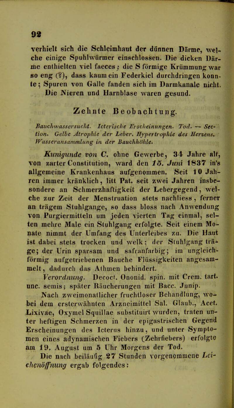 verhielt sich die Schleimhaut der dünnen Darme, wel- che einige Spuhivvürmer einschlössen. Die dicken Där- me enthielten viel faeces; die S förmige Krümmung war so eng (?), dass kaumein Federkiel durchdringen konn- te ; Spuren von Galle fanden sich im Darmkanale nicht. Die Nieren und Harnblase waren gesund. Zehnte Beobachtung. Bauchwassersucht. Icterische Erscheinungen. Tod. — See- tion. Gelbe Atrophie der Leber. Hypertrophie des Herzens. Wasseransammlung in der Bauchhöhle. Kunigunde von C, ohne Gewerbe, 34 Jahre alt, von zarter Constitution, ward den 16. Juni 1837 in's allgemeine Krankenhaus aufgenommen. Seit 10 Jah- ren immer kränklich, litt Pat. seit zwei Jahren insbe- sondere an Schmerzhaftigkeit der Lebergegend, wel- che zur Zeit der Menstruation stets nachliess , ferner an trägem Stuhlgange, so dass bloss nach Anwendung von Purgiermitteln um jeden vierten Tag einmal, sel- ten mehre Male ein Stuhlgang erfolgte. Seit einem Mo- nate nimmt der Umfang des Unterleibes zu. Die Haut ist dabei stets trocken und welk: der Stuhlgang trä* ge; der Urin sparsam und safranfarbig; im ungleich- förmig aufgetriebenen Bauche Flüssigkeiten angesam- melt, dadurch das Athmen behindert. Verordnung. Decocf. Ononid. spin. mit Crem. tart. unc. semis; später Räucherungen mit Bacc. Junip. Nach zweimonatlicher fruchtloser Behandlung, wo- bei dem ersterwähnten Arzneimittel Sal. Glaub., Acet. Lixivae, Oxymel Squillae subslituirt wurden, traten un- ter heftigen Schmerzen in der epigastrischen Gegend Erscheinungen des Icterus hinzu, und unter Sympto- men eines adynamischen Fiebers cZehrfiebers) erfolgte am 19» August um 5 Uhr Morgens der Tod. Die nach beiläufig 27 Stunden vorgenommene Lei' chenöffnung ergab folgendes:
