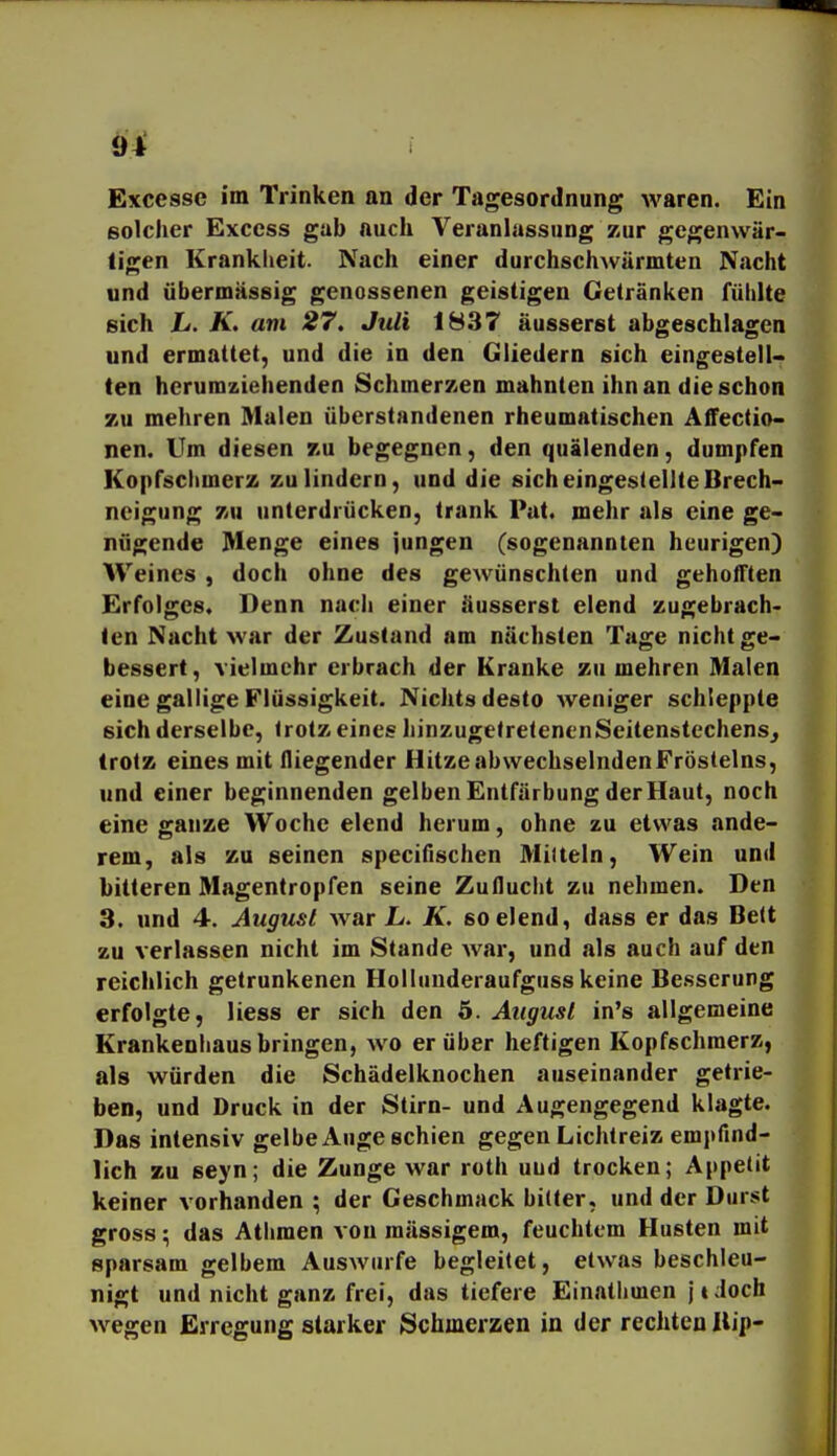 solcher Exccss gab auch Veranlassung zur gegenwär- tigen Kranklieit. Nach einer durchschwärmten Nacht und übermässig genossenen geistigen Getränken fühlte sich L. K. am 27. Juli 1837 äusserst abgeschlagen und ermattet, und die in den Gliedern sich eingestell- ten herumziehenden Schmerzen mahnten ihn an die schon zu mehren Malen überstandenen rheumatischen Affectio- nen. Um diesen t.ü begegnen, den quälenden, dumpfen Kopfschmerz zu lindern, und die sich eingestellte Brech- neigung zu unterdrücken, trank Pat. mehr als eine ge- nügende Menge eines jungen (sogenannten heurigen) Weines , doch ohne des gewünschten und gehoflften Erfolges. Denn nach einer äusserst elend zugebrach- ten Nacht war der Zustand am nächsten Tage nicht ge- bessert, vielmehr erbrach der Kranke zu mehren Malen eine gallige Flüssigkeit. Nichts desto weniger schleppte sich derselbe, trotz eines hinzugetretenenSeitenstechens^ trotz eines mit fliegender Hitze abwechselnden Frösteins, und einer beginnenden gelben Entfärbung der Haut, noch eine ganze Woche elend herum, ohne zu etwas ande- rem, als zu seinen specifischen Miltein, Wein und bitteren Magentropfen seine Zuflucht zu nehmen. Den 3. und 4. August war L. K. so elend, dass er das Bett zu verlassen nicht im Stande war, und als auch auf den reichlich getrunkenen Holluuderaufguss keine Besserung erfolgte, Hess er sich den 5. August in's allgemeine Krankenhaus bringen, wo er über heftigen Kopfschmerz, als würden die Schädelknochen auseinander getrie- ben, und Druck in der Stirn- und Augengegend klagte. Das intensiv gelbe Auge schien gegen Lichtreiz empfind- lich zu seyn; die Zunge war roth uud trocken; Appetit keiner vorhanden ; der Geschmack bitter, und der Durst gross; das Athmen von mässigem, feuchtem Husten mit sparsam gelbem Auswurfe begleitet, etwas beschleu- nigt und nicht ganz frei, das tiefere Einathmen jtdoch wegen Erregung starker Schmerzen in der rechten Uip-
