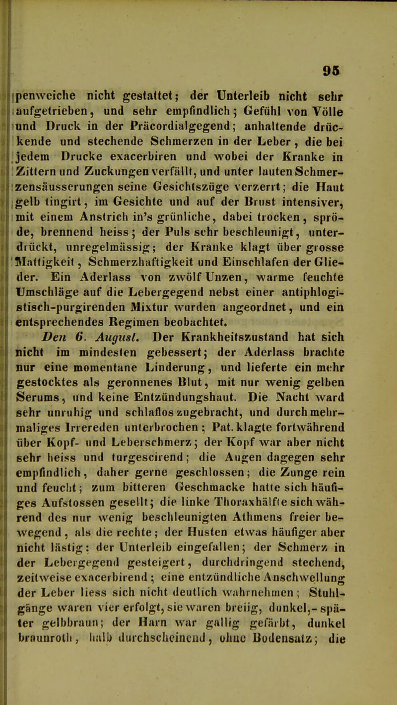 penweiche nicht gestattet; der Unterleib nicht sehr aufgetrieben, und sehr empfindlich; Gefühl von Völle und Druck in der Präcordialgegend; anhaltende drüc- kende und stechende Schmerzen in der Leber, die bei jedem Drucke exacerbiren und wobei der Kranke in Zittern und Zuckungen verfällt, und unter lauten Schmer- zensa usserungen seine Gesichtszüge verzerrt; die Haut gelb tingirt, im Gesichte und auf der Brust intensiver, mit einem Anstrich in's grünliche, dabei trocken, sprö- de, brennend heiss ; der Puls sehr beschleunigt, unter- drückt, unregelmässig; der Kranke klagt über grosse Mattigkeit, Schmerzhaftigkeit und Einschlafen der Glie- der. Ein Aderlass von zwölf Unzen, warme feuchte Umschläge auf die Lebergegend nebst einer antiphlogi- stisch-purgirenden Mixtur wurden angeordnet, und ein entsprechendes Regimen beobachtet. Den 6. August. Der Krankheitszustand hat sich nicht im mindesten gebessert; der Aderlass brachte nur eine momentane Linderung, und lieferte ein mehr gestocktes als geronnenes Blut, mit nur wenig gelben Serums, und keine Entzündungshaut. Die Nacht ward sehr unruhig und schlaflos zugebracht, und durch mehr- maliges Irrereden unterbrochen; Fat.klagte fortwährend über Kopf- und Leberschmerz; der Kopf war aber nicht sehr heiss und turgescirend; die Augen dagegen sehr empfindlich, daher gerne geschlossen; die Zunge rein und feucht; zum bitteren Geschmackc hatte sich häufi- ges Aufstossen gesellt; die linke Thoraxhä!f(e sich wäh- rend des nur wenig beschleunigten Athmens freier be- wegend , als die rechte ; der Husten etwas häufiger aber nicht lästig: der Unterleib eingefallen; der Schmerz in der Lebergegend gesteigert, durchdringend stechend, zeilweise exacerbirend ; eine entzündliche Anschwellung der Leber Hess sich nicht deutlich wahrneJimen; Stuhl- gänge waren vier erfolgt, sie waren breiig, dunkel,-spä- ter gelbbraun; der Harn war gallig gefärbt, dunkel brnunroth , halb durchscheinend, uhuc Bodensatz; die