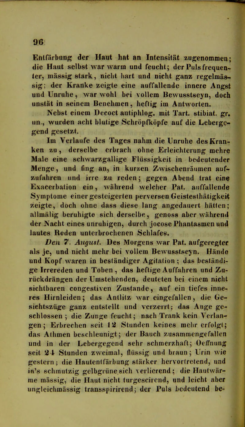 Ehlfarbun^ der Haut hat an Intensität zugenommen; die Haut selbst war Avarm und feucht; der Puls frequen- 1er, massig stark, nicht liart und nicht ganz regelmäs« sig; der Kranke zeigte eine auffallende innere Angst und Unruhe, war wohl bei vollem Bewusstseyn, doch unstat in seinem Benehmen, heftig im Antworten. Nebst einem Decoct antiphlog. mit Tart. stibiat. gr. un., wurden acht blutige Schröpfküpfe auf die Leberge- gend gesetzt. Im Verlaufe des Tages nahm die Unruhe des Kran- ken zu, derselbe erbrach ohne Erleichterung mehre Male eine schwarzgallige Flüssigkeit in bedeutender Menge, und fing an, in kurzen Zwischenräumen auf- zufahren und irre zu reden; gegen Abend trat eine Exacerbation ein, Aviihrend welcher Pat. auffallende Symptome einer gesteigerten perversen Geistesthätigkeit zeigte, doch ohne dass diese lang angedauert hätten; allmälig beruhigte sich derselbe., genoss aber während der Nacht eines unruhigen, durch jocose Phantasmen und lautes Reden unterbrochenen Schlafes. Den 7. August, Des Morgens war Pat. aufgeregter als je, und nicht mehr bei vollem Bewusstseyn. Hände und Kopf waren in beständiger Agitation ; das beständi- ge Irrereden und Toben, das heftige Auffahren und Zu- rückdrängen der Umstehenden, deuteten bei einem nicht sichtbaren congestiven Zustande, auf ein tiefes inne- res Hirnleiden; das Antlitz war eingefallen, die Ge- sichtszüge ganz entstellt und verzerrt; das Auge ge- schlossen ; die Zunge feucht; nach Trank kein Verlan- gen; Erbrechen seit l^i Stunden keines mehr erfolgt; das Athmen beschleunigt; der Bauch zusammengefallen und in der Lebergegend sehr schmerzhaft; Oeffnung seit 21 Stunden zweimal, flüssig und braun; Urin wie gestern; die Hautentfärbung stärker hervortretend, und in's schmutzig gelbgrüne sich verlierend; die Hautwär- me massig, die Haut nicht turgescircnd, und leicht aber ungleichmässig transspirirend; der Puls bedeutend be-