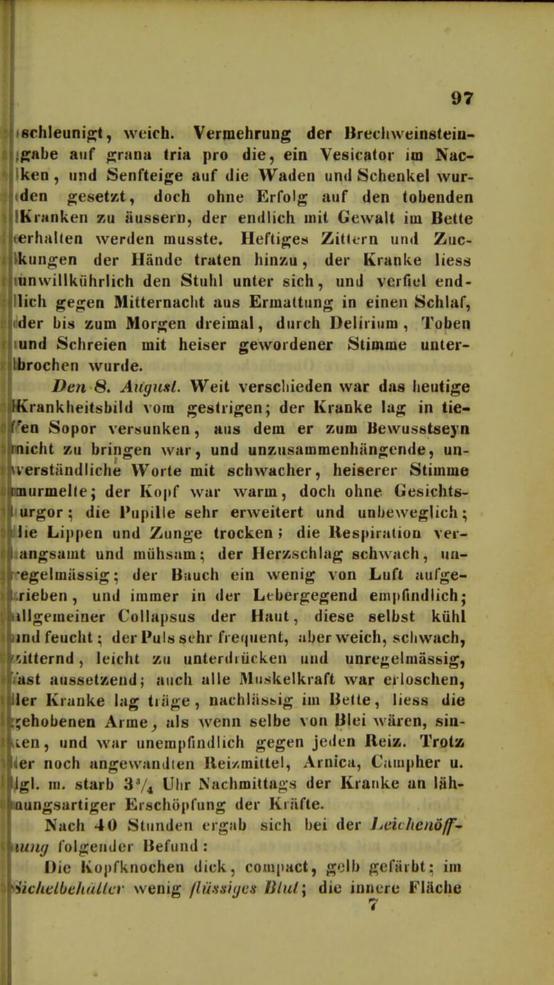 sclileuni^t, weich. Vermehrung der Brechweinsteio- ffabe auf grana Iria pro die, ein Vesicator im Nac- ken , und Senfteige auf die Waden und Schenkel wur- den gesetzt, doch ohne Erfolg auf den tobenden Kranken zu äussern, der endlich mit Gewalt im Bette erhallen werden musste. Heftiges Zittern und Zuc- kungen der Hände traten hinziu, der Kranke liess unwillkührlich den Stuhl unter sich, und verfiel end- lich gegen Mitternacht aus Ermattung in einen Schlaf, der bis zum Morgen dreimal, durch Delirium, Toben und Schreien mit heiser gewordener Stimme unter- ibrochen wurde. Den 8. Augitsl. Weit verschieden war das heutige IKrankheitsbild vom gestrigen; der Kranke lag in tie- en Sopor versunken, aus dem er zum Bewusstseyn Inicht zu bringen war, und unzusammenhängende, un- uerständliche Worte mit schwacher, heiserer Stimme tnurmelle; der Kopf war warm, doch ohne Gesichts- urgor; die Pupille sehr erweitert und unbeweglich; lie Lippen und Zunge trocken; die Respiration ver- angsamt und mühsam; der Herzschlag schwach, un- egelmässig; der Bauch ein wenig von Luft aufge- rieben, und immer in der Lebergegend empfindlich; iiigemeiner Collapsus der Haut, diese selbst kühl ind feucht; der Puls sehr frequent, aberweich, schwach, witternd, leicht zu unterdrücken und unregelmässig, ast aussetzend; auch alle Muskelkraft war erloschen, 1er Kranke lag träge, nachlässig im Bette, liess die gehobenen Arme^ als wenn selbe von Blei wären, sin- ken , und war unempfindlich gegen jeden Reiz. Trotss er noch angewandten Rei/.mittel, Arnica, Campher u. Igl. m. starb 3V4 Uhr Nachmittags der Kranke an läh- riungsartiger Erschöpfung der Kräfte. Nach 40 Stunden ergab sich bei der Leichcnöß'- >nng folgender Befund : Die Kopfknochen dick, com|)act, golb gefärbt; im 'iichelbehallcr wenig ßü.'ssiyes Bliä\ die innere däche