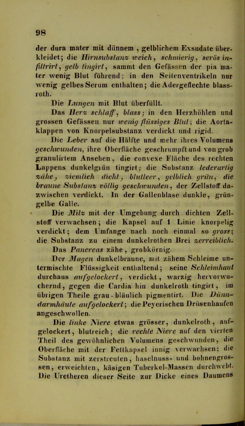 der dura mater mit dünnem , gelblichem Exsudate über- kleidet; die Hirnsuhsianz weiche schmierig, serös in- fiUrirl, gelb tingirtsammt den Gefässen der pia ma- ter wenig Blut führend; in den Seitenventrikeln nur wenig gelbes Serum enthalten; die Adergeilechte blass- roth. Die Lungen mit Blut überfüllt. Das Herz schlaff, bloss; in den Herzhöhlen und grossen Gefässen nur wenig flüssiges BltU ; die Aorla- klappen von Knorpelsubstan/i verdickt und rigid. Die Leber auf die Hälfte und mehr ihres Volumens geschwunden, ihre Oberfläche geschrumpft und von grob granulirlem Ansehen, die convexe Flüche des rechten Lappens dunkelgiün tingirt; die Substanz lederarlig xähej ziemlich dicht, blutleer, gelblich grün, die braune Substanz völlig geschwunden, der Zellstoff da- zwischen verdickt. In der Gallenblase dunkle, grün- gelbe Galle. Die Milz mit der Umgebung durch dichten Zell- stoff verwachsen; die Kapsel auf 1 Linie knorpelig verdickt; dem Umfange nach noch einmal so gross; die Substanz zu einem dunkclrothen Brei zerreiblich. Das Pancreas zähe, grobkörnig. Der Magen dunkelbraune, mit zähem Schleime un- termischte Flüssigkeit enthaltend; seine Schleimhaut durchaus aufgelockert, verdickt, warzig hervorwu- chernd, gegen die Cardia hin dunkelroth tingirt, im übrigen Theile grau-bläulich pigmentirt. Die Dünn- darmhäute aufgelockert; die Peyerischen Drüsenhaufen angeschwollen. Die linke ^iere etwas grösser, dunkelroth, auf- gelockert , blutreich; die rechte Kiere auf den vierten Theil des gewöhnlichen Volumens geschwunden, die Oberfläche mit der Fetlkapsel innig verwachsen; die Substanz mit zcrstrcufen, haselnuss- und bohnengros- sen, erweichten, käsigen Tuberkel-Massen durchwebt. Die Uretheren dieser Seite zur Dicke eines Daumens