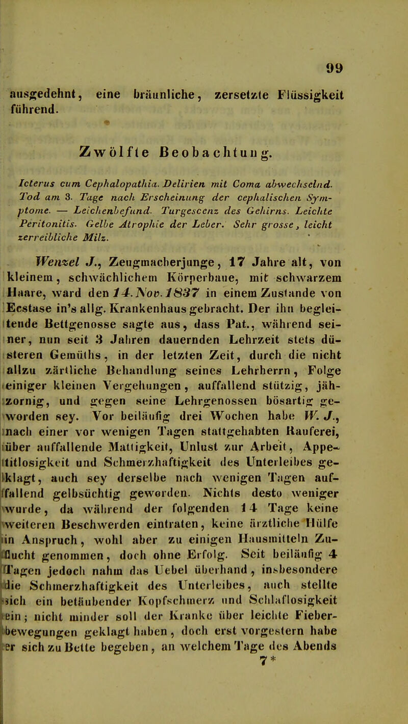 ausgedehnt, eine bräunliche, zersetzte Flüssigkeit führend. Zwölfte Beobachtung. Icterus cum Cephalopathia- Delirien mit Coma abwechselnd. Tod am 3. Tage nach Erscheinung der cephalischen Sym- ptome. — LeichenbeJ'und. Turgescenz des Gehirns. Leichte Peritonitis. Gelbe Alropliie der Leber. Sehr grosse, leicht zerreibliche Milz. Wenzel J., Zeugmacberjunge, 17 Jahre alt, von kleinem, schwächlichem Körperbaiie, mit schwarzem Haare, ward den 14.j^'o(>. 1837 in einem Zustande von Ecstase in*ä alig. Krankenhaus gebracht. Der ihn beglei- tende Bettgenosse sagte aus, dass Pat., während sei- ner, nun seit 8 Jaliren dauernden Lehrzeit stets dü- steren Gemü(hs, in der letzten Zeit, durch die nicht ;aUzu zärtliche Behandlung seines Lehrherrn, Folge «einiger kleinen Vergehungen, auffallend stützig, jäh- izornig, und gegen seine Lehrgenossen bösartig ge- worden sey. Vor beiläufig drei Wochen habe W.«/., mach einer vor wenigen Tagen staltgehabten Rauferei, jiüber auffallende 3Iatiigkeif, Unlust zur Arbeit, Appe~ {ttitlosigktit und Schmeizhaftigkeit des Unteileibes ge- |l>klagt, auch sey derselbe nach wenigen Tagen auf- ffallend gelbsüchtig geworden. Nichts desto weniger \wurde, da während der folgenden 14 Tage keine i\weiteren Beschwerden eintraten, keine ärztliche Hülfe lin Anspruch, wohl aber zu einigen Hausmitteln Zu- iCflucht genommen, doch ohne Erfolg. Seit beiläufig 4 ffagen jedoch nahm das Uebel überhand, insbesondere ie Schmerzhaftigkeit des Unterleibes, auch stellte äich ein betäubender Kopfschmerz und Schlaflosigkeit ein; nicht minder soll der Kranke über leichte Fieber- bewegungen geklagt haben , doch erst vorgestern habe er sich zu Bette begeben, an AvelchemTage des Abends 7*
