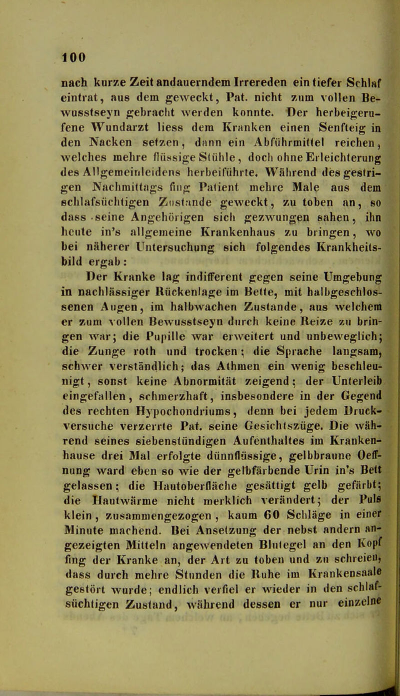 nach kurze Zeit andauerndem Irrereden ein tiefer Schlaf eintrat, aus dem geweckt, Pat. nicht zum vollen Be- wusstseyn gebraclit werden konnte. Der herbeigeru- fene Wundarzt liess dem Kranken einen Senfteig in den Nacken setzen, dann ein Abführmittel reichen, welches mehre flüssige Slülile, doch ohne Erleichterung des Allgemeinicidens herbeiführte. Während di5s gestri- gen Nachmittags fing Patient mehre Male aus dem ßchlafsüchtigen Zustande geweckt, zu toben an, so dass-seine Angehörigen sich gezwungen sahen, ihn heute in's allgemeine Krankenhaus zu bringen, wo bei näherer Untersuchung sich folgendes Krankheits- bild ergab: Der Kranke lag inditferent gegen seine Umgebung in nachlässiger Rückenlage im Bette, mit halbgeschlos- eenen Augen, im halbAvachen Zustande, aus welchem er zum vollen Bewusstseyn durch keine Beize zu brin- gen war; die Pupille war erweitert und unbeweglich; die Zunge roth und trocken \ die Sprache langsam, schwer versländlich; das Athmen ein wenig beschleu- nigt , sonst keine Abnormität zeigend; der Unterleib eingefallen, schmerzhaft, insbesondere in der Gegend des rechten Hypochondriums, denn bei jedem Druck- versuche verzerrte Pat. seine Gesichtszüge. Die wäh- rend seines siebenstündigen Aufenthaltes im Kranken- hause drei Mal erfolgte dünnflüssige, gelbbraune Oeff- nung ward eben so wie der gelhfärbende Urin in's Bett gelassen; die Hautoberfläche gesättigt gelb gefärbt; die Hautwärme nicht merklich verändert; der Puls klein , zusammengezogen , kaum 60 Scliläge in einer Minute machend. Bei Anselzung der nebst andern an- gezeigten Mitteln angewendeten Blutegel an den Kopf fing der Kranke an, der Art zu toben und zu schreieu, dass durch mehre Stunden die Buhe im Krankensaale gestört wurde; endlich vertiel er wieder in den schlaf- süchtigen Zustand, während dessen er nur einzelne