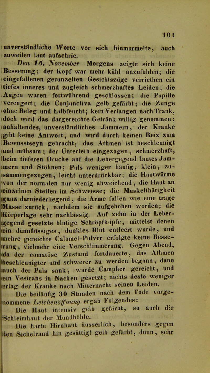 109 unverständliche Worte vor sich hinmurmelte, auch zuweilen laut aufschrie. Den 15, J^ovemher Morgens zeigte sich keine Besserung; der Kopf war mehr kühl anzufühlen; die eingefallenen gerunzelten Gesichlszüge verriethen ein Itiefes inneres und zugleich schmerzhaftes Leiden; die Augen waren fortwährend geschlossen; die Pupille •verengert; die Conjunctiva gelb gefärbt; die Zunge lohne Beleg und halbfeucht; kein Verlangen nach Trank, doch wird das dargereichte Getränk willig genommen; anhaltendes, unverständliches Jammern, der Kranke ;gibt keine Antwort, und wird durch keinen Reiz zum JBewusstseyn gebracht; das Athmen ist beschleunigt lund mühsam; der Unterleib eingezogen, schmerzhaft, Ibeim tieferen Drucke auf die Lebergegend lautes Jam- imern und Stöhnen; Puls weniger häufig, klein, zu- jt-sammengezogen, leicht unterdrückbar; die Hautwärme hvon der normalen nur wenig abweichend, die Haut an •einzelnen Stellen im Schweisse; die Muskelthätigkeit tganz darniederliegend , die Arme fallen wie eine träge IMasse zurück, nachdem sie aufgehoben worden; die IKörperlage sehr nachlässig. Auf zehn in der Leber- i^ä^egend gesetzte blutige Schröpfköpfe, mittelst denen kein dünnflüssiges, dunkles Blut entleert wurde, und jimehre gereichte Calorael-Pulver erfolgte keine Besse- irrung, vielmehr eine Verschlimmerung. Gegen Abend, Ma der comatöse Zustand fortdauerte, das Athmen Ibeschleunigter und schwerer zu werden begann, dann Luch der Puls sank, wurde Campher gereicht, und |ein Vesicans in Nacken gesetzt; nichts desto weniger hrlag der Kranke nach MiUernacht seinen Leiden. Die beiläufig 30 Stunden nach dem Tode vorge- nommene Leichenöffuimg ergab Folgendes: Die Haut intensiv gelb gefärbt, so auch dte Schleimhaut der Mundhöhle. Die harte Hirnhaut äusserlich, besonders gegen Uen Sichelrand hin gesättigt gelb gefärbt, dünn, sehr