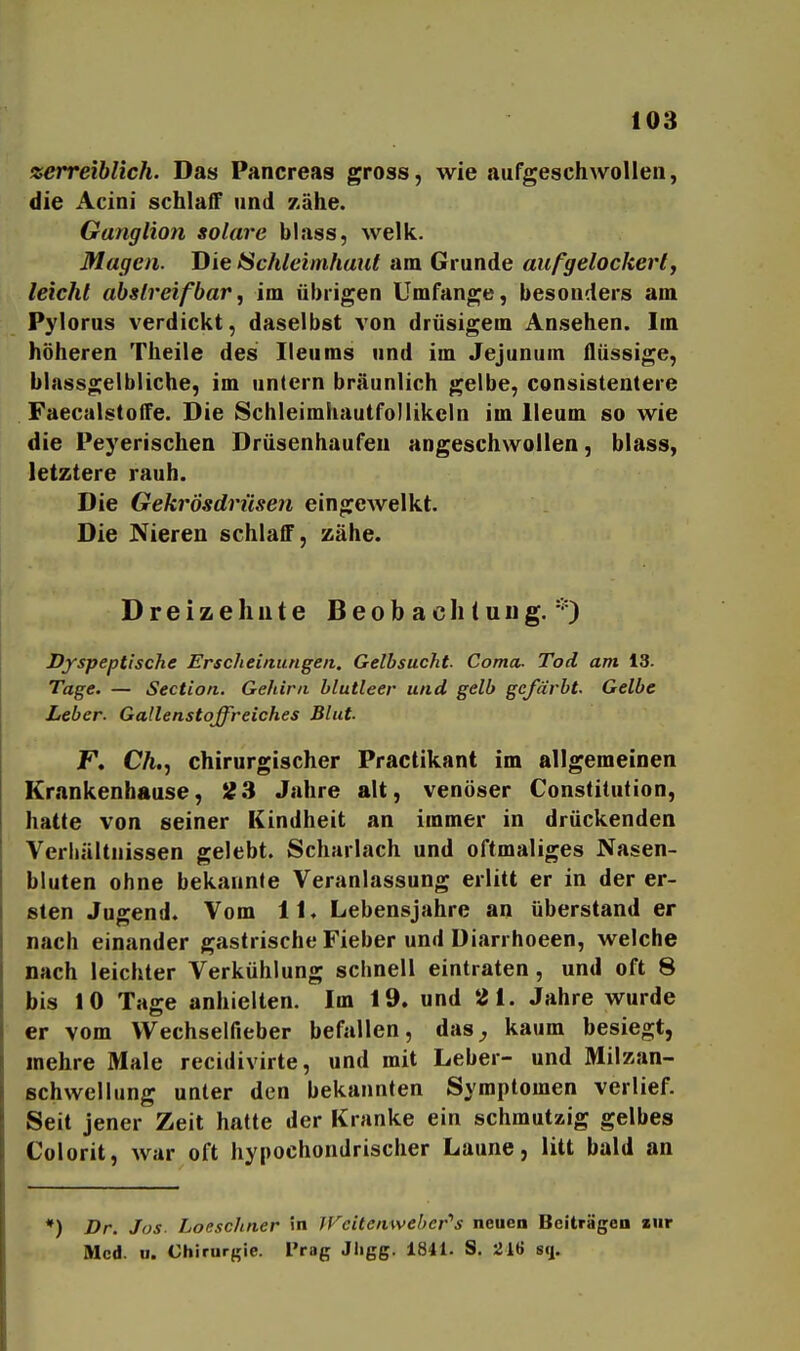 xerreiblich. Das Pancreas gross, wie aufgeschwollen, die Acini schlaff und zähe. Ganglion solare blass, welk. Magen. Die ISchleimhant am Grunde auf^gelockerl, leicht ahslreifbar, im übrigen Umfange, besonders am Pylorus verdickt, daselbst von drüsigem Ansehen. Im höheren Theile des Heu ms und im Jejunum flüssige, blassgelbliche, im untern bräunlich gelbe, consistentere FaecalstoiTe. Die SchleimhautfoMikeln im lleum so wie die Peyerischen Drüsenhaufen angeschwollen, blass, letztere rauh. Die Gekrösdrüsen eingewelkt. Die Nieren schlaff, zähe. D r e i z e h u t e Beobachtung.*) Dyspeptische Erscheinungen. Gelbsucht- Coma- Tod am 13. Tage. — Section. Gehirn blutleer und gelb gefärbt. Gelbe Leber. Gallenstoffreiches Blut. F. CA., chirurgischer Practikant im allgemeinen Krankenbause, S?3 Jahre alt, venöser Constitution, hatte von seiner Kindheit an immer in drückenden Verhältnissen gelebt. Scharlach und oftmaliges Nasen- bluten ohne bekaunfe Veranlassung erlitt er in der er- sten Jugend. Vom 11. Lebensjahre an überstand er nach einander gastrische Fieber und Diarrhoeen, welche nach leichter Verkühlung schnell eintraten, und oft 8 bis 10 Tage anhielten. Im 19. und 21. Jahre wurde er vom Wechselfieber befallen, das^, kaum besiegt, mehre Male recidivirte, und mit Leber- und Milzan- schwellung unter den bekannten Symptomen verlief. Seit jener Zeit hatte der Kranke ein schmutaig gelbes Colorit, war oft hypochondrischer Laune, litt bald an *) Dr. Jos. Loeschner in lVeitenwehcr''s neuea Beiträgen zur Med. II. Chirurgie. Prag Jligg. 1841. S. 216 sq.