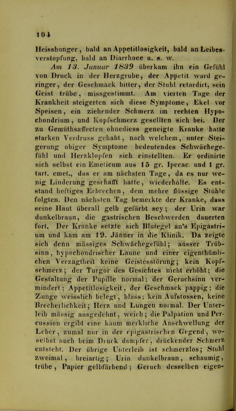 Heisshunger, bald an Appetitlosigkeit, bald an Leibes- verstopfimp, bald an Diarrhoee u. b. w. Am 13. Januar 1839 überkam ihn ein Gefühl von Druck in der Herz-grube, der Appetit ward ge- ringer, der Geschmack bitter, der Stuhl retardirt, sein Geist trübe, missgestimmt. Am vierten Tage der Krankheit steigerten sich diese Symptome, Ekel vor Speisen, ein ziehender Schmerz im rechten Hypo- chondriiim, und Kopftschmerz gesellten sich bei. Der zu GemüthsalTeclen ohnediess geneigte Kranke hatte starken Verdruss gehabt, njich welchem, unter Stei- gerung obiger Symptome bedeutendes Schwächege- fühl und ller7.klo|ifen sich einstellten. Er ordinirte sich selbst ein Emeticum aus 15 gr. Ipecac. und 1 gr. lart. emet., das er am nächsten Tage, da es nur we- nig Linderung geschafft halle, wiederholte. Es ent- stand heftiges Erbrechen, dem mehre flüssige Stühle folgten. Den nächsten Tag bemerkte der Kranke, dass seine Haut überall gelb gefärbt sey; der Urin war dunkelbraun, die gastrischen Beschwerden dauerten fort. Der Kranke selzle sich Blulegel an's Epigastri- um und kam am 19. Jänner in die Klinik. Da zeigte sich denn massiges Schwächegefühl; ansser Trüb- sinn, hypochondrischer Laune und einer cigenthüroli- chen Verzagtheit keine Geislesstörung; kein Kopf- schmerz; der Turgör des Gesichtes nicht erhöht; die Gestaltung der Pupille normal; der Geruchsinn ver- mindert; Appetitlosigkeit, der Geschmack pappig; die Zunge weisslich belegt, bläss; kein Aufslossen, keine Brecherlichkeit; Herz und Lungen normal. Der Unter- leib massig ausgedehnt, weich ; die Palpation und Per- cussion ergibt eine kaum merkliche Anschwellung der Leber, zumal nur in der rpigastrisrh«n Gegend, wo- selbst auch beim Diuck duin|ifer, drückender Schnier/i entsteht. Der übrige Unlerleib ist schmerzlos; Stuhl zweimal, breiartig; Urin dunkelbraun, schaumig, trübe, Papier gelbfärbend: Geruch desselben eigen-