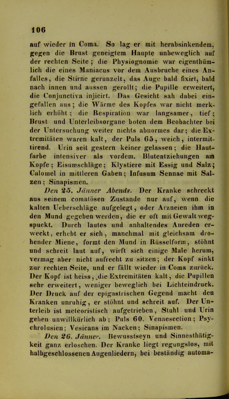 auf wieder in Coma. So lag er mit herabsinkendem, jjegen die Brust geneigtem Haupte unbeweglich auf der rechten Seite; die Physiognomie war eigenthüm- lich die eines Maniacus vor dem Ausbruche eines An- falles, die Stirne gerunzelt, das Auge bald fixirt, bald nach innen und aussen gerollt; die Pupille erweitert, die Conjunctiva injicirt. Das Gesicht sah dabei ein- gefallen aus; die Wärrae des Kopfes war nicht merk- lich erhöht: die Respiration war langsamer, tief; Brust und Unterleibsorgane boten dem Beobachter bei der Untersuchung weiter nichts abnormes dar; die Ex- tremitäten waren kalt, der Puls 05, weich, intermit- tirend. Urin seit gestern keiner gelassen; die Haut- farbe intensiver als vordem. Blutentziehungen an) Kopfe; Eisumschläge; Klystiere mit Essig und Salz; Calomel in mittleren Gaben; Infusnm Sennae mit Sal- zen ; Sinapismen. Den 25, Jänner Abends. Der Kranke schreckt aus seinem comatösen Zustande nur auf, wenn die kalten Ueberschläge aufgelegt, oder Arzneien ihm in den Mund gegeben werden, die er oft mit Gewalt weg- spuckt. Durch lautes und anhaltendes Anreden er- weckt, erhebt er sich, manchmal mit gleichsam dro- hender Miene, formt den Mund in Rüsseiform, stöhnt und schreit laut auf, wirft sich einige Male herum, vermag aber nicht aufrecht zu sitzen; der Kopf sinkt zur rechten Seite, und er fällt wieder in Coma zurück. Der Kopf ist heiss,,die Extremitäten kalt, die Pupillen sehr erweitert, weniger beweglich bei Lichteindruck, Der Druck auf der epigastrischen Gegend macht den Kranken unruhig, er stöhnt und schreit auf. Der Un- terleib ist meteoristisch aufgetrieben, Stuhl und Urin gehen unwillkürlich ab; Puls 60. Venaeseclion; Psy- chrolusien; Vesicans im Nacken; Sinapismen. Den 26. Jänner. Bewusstseyn und Sinnesthätig- keit ganz erloschen. Der Kranke liegt regungslos, mit halbgeschlossenen Angenliedern, bei beständig automa-