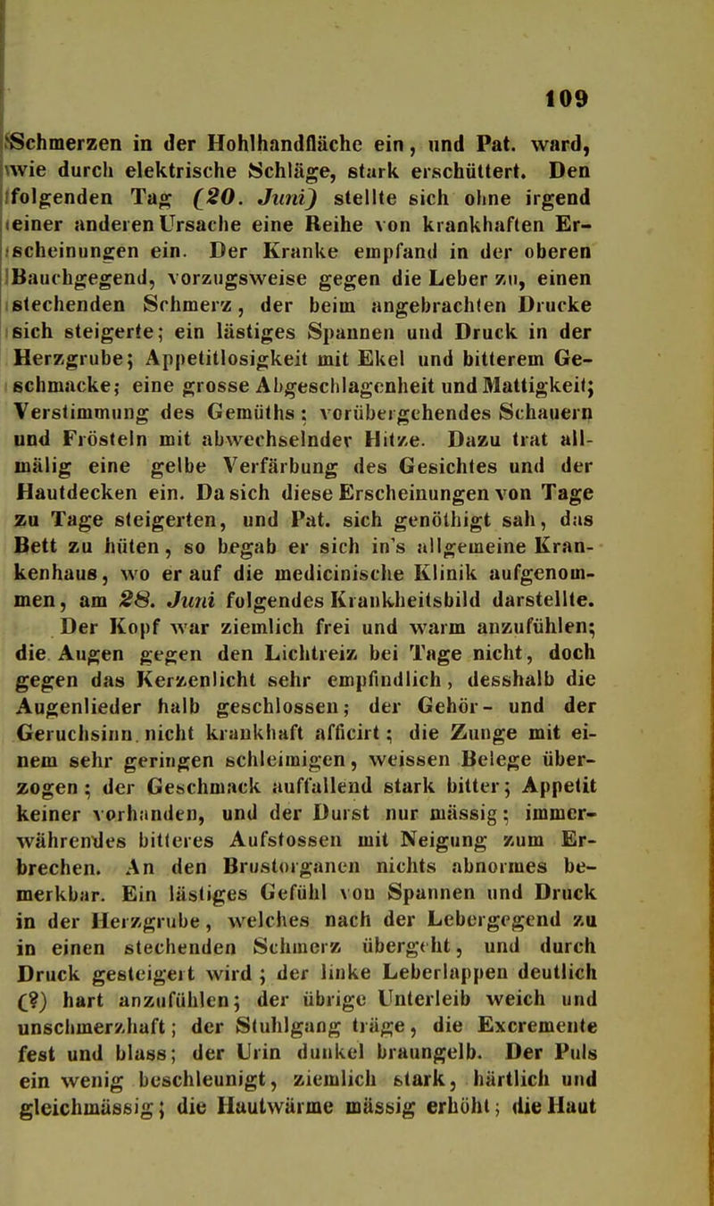 ^Schmerzen in der Hohlhandfläche ein, und Pat. ward, wie durch elektrische Schläge, stark erschüttert. Den folgenden Tag (^20. Juni) stellte sich ohne irgend einer anderen Ursache eine Reihe von krankhaften Er- ischeinungen ein. Der Kranke empfand in der oberen IBauchgegend, vorzugsweise gegen die Leber zu, einen ■ stechenden Schmerz, der beim angebrachten Drucke sich steigerte; ein lästiges Spannen und Druck in der Herzgrube; Appetitlosigkeit mit Ekel und bitterem Ge- schmacke; eine grosse Abgeschlagcnheit und Mattigkeil; Verstimmung des Gemülhs: vorübergehendes Schauern und Frösteln mit abwechselnder Hitze. Dazu trat all- mälig eine gelbe Verfärbung des Gesichtes und der Hautdecken ein. Da sich diese Erscheinungen von Tage zu Tage steigerten, und Pat. sich genöthigt sah, das Bett zu hüten, so begab er sich in's allgemeine Kran- kenhaus, wo er auf die medicinische Klinik aufgenom- men, am 28. Juni folgendes Krankheitsbild darstellte. Der Kopf war ziemlich frei und warm anzufühlen; die Augen gegen den Lichtreiz bei Tage nicht, doch gegen das Kerzenlicht sehr empfindlich, desshalb die Augenlieder halb geschlossen; der Gehör- und der Geruchsinn. nicht krankhaft afficirt; die Zunge mit ei- nem sehr geringen schleimigen, weissen Belege über- zogen ; der Geschmack auffallend stark bitter; Appetit keiner vorhanden, und der Durst nur massig; immer- währendes bitleres Aufstossen mit Neigung zum Er- brechen. An den Brustorganen nichts abnormes be- merkbar. Ein lästiges Gefühl von Spannen und Druck in der Herzgrube, welches nach der Lebergegend zu in einen stechenden Schmerz übergeht, und durch Druck gesteigert wird; der linke Leberlappen deutlich C?) hart anzufühlen; der übrige Unterleib weich und unschmerzhaft; der Stuhlgang träge, die Excremente fest und blass; der Urin dunkel braungelb. Der Puls ein wenig beschleunigt, ziemlich stark, härtlich und gleichmässig; die Hautwärme massig erhöht; die Haut