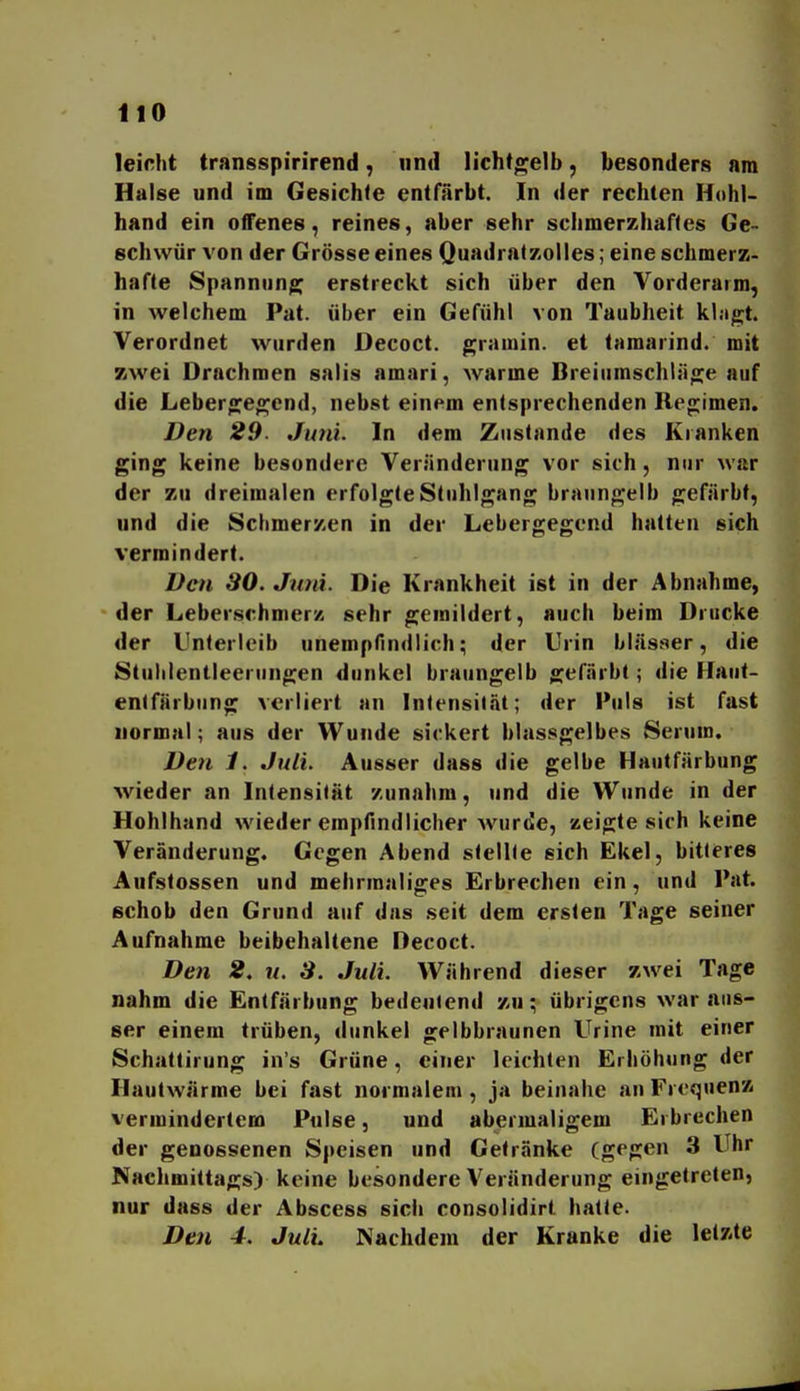 leirht transspirirend, und licht^elb, besonders am Halse und im Gesichte entfärbt. In der rechten Hohl- hand ein offenes, reines, aber sehr schmerzhaftes Ge- schwür von der Grösse eines QuadratzoUes; eine schmerz- hafte Spannung erstreckt sich über den Vorderarm, in welchem Pat. über ein Gefühl von Taubheit klagt. Verordnet wurden Decoct. gramin. et tamarind. mit zwei Drachmen salis amari, warme Breiumschläo^e auf die Lebero:eo^end, nebst einem entsprechenden llen;imen. Den 29. Juni. In dem Zustande des Kranken ging keine besondere Veränderung vor sich, nur war der zu dreimalen erfolgte Stuhlgang braungelb gefärbt, und die Schmerzen in der Lebergegend hatten sich vermindert. Den 30. Juni. Die Krankheit ist in der Abnahme, der LeberschmerK sehr gemildert, auch beim Drucke der Unterleib unempfindlich; der Urin bläsaer, die Stulilentleeningen dunkel braungelb gef.Trbt; die Haut- entfärbung verliert an Intensität; der Puls ist fast normal; aus der Wunde sickert blassgelbes Serum. Den 1. Juli. Ausser dass die gelbe Hautfärbung wieder an Intensität zunahm, und die Wunde in der Hohlhand wieder empfindlicher wurde, zeigte sich keine Veränderung. Gegen Abend stellte sich Ekel, bitteres Aufstossen und mehrmaliges Erbrechen ein, und Pat. schob den Grund auf das seit dem ersten Tage seiner Aufnahme beibehaltene Decoct. Den 2, n. 3. Juli. Während dieser zwei Tage nahm die Entfärbung bedeutend zu; übrigens war aus- ser einem trüben, dunkel gelbbraunen Urine mit einer Schattirung in s Grüne, einer leichten Erhöhung der Hautwärme bei fast normalem , ja beinahe an Frequenz vermindertem Pulse, und abermaligem Erbrechen der genossenen Speisen und Getränke (gegen 3 Uhr Nachmittags) keine besondere Veränderung eingetreten, nur dass der Abscess sich consolidirt hatte. Den 4. JulL Nachdem der Kranke die letzte