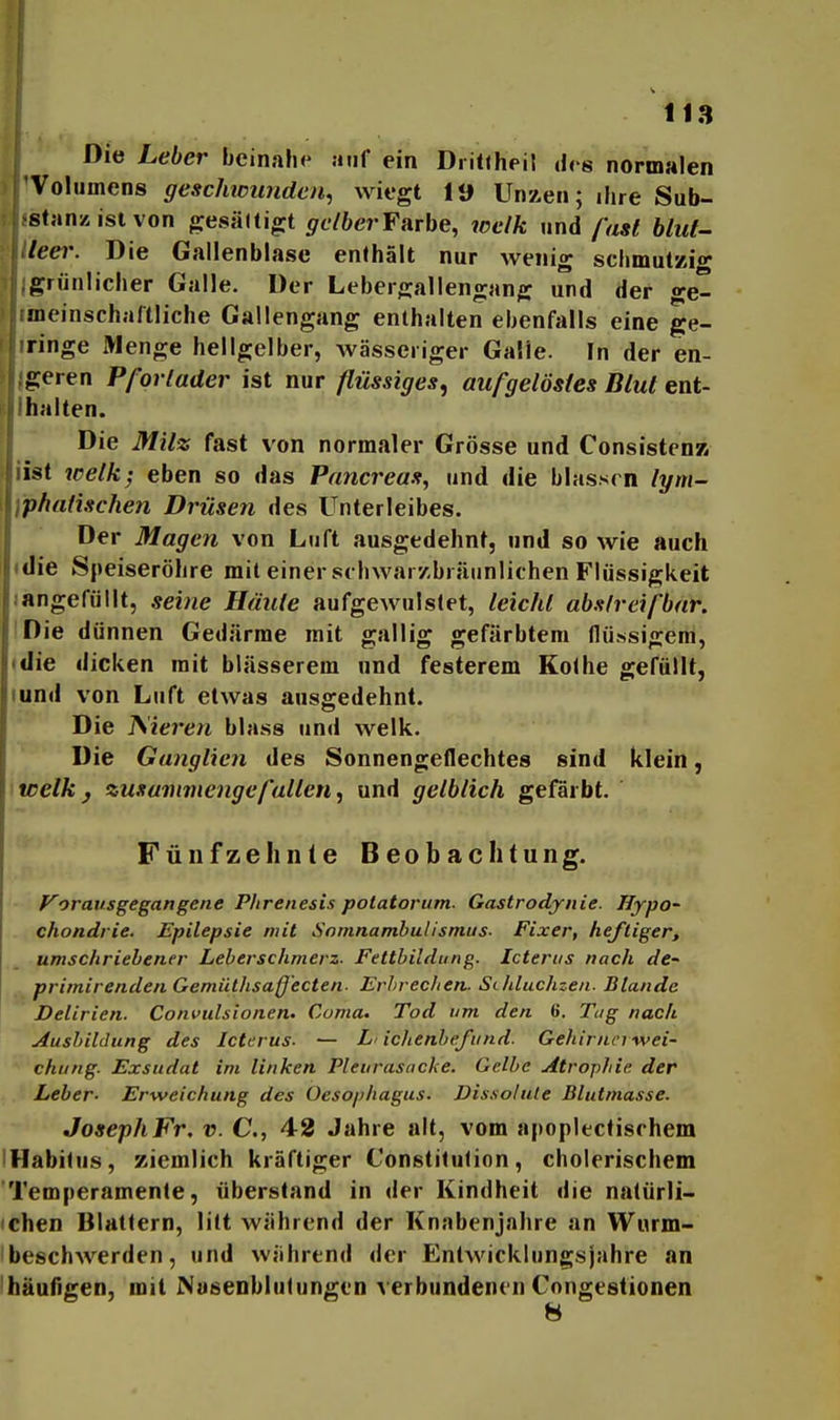 Die Leber beinahe auf ein Dritfheil des normalen Volumens geschwunden^ wiegt 19 Unzen; ihre Sub- stanz ist von gesältigt 5rc/6erFarbe, toelk und fast blut- leei'. Die Gallenblase enthält nur wenig schmutzi»- grünlicher Galle. Der Lebergallengang und der ge- jneinschaftliche Gallengang enthalten ebenfalls eine ge- ringe Menge hellgelber, wässeriger Galle. In der en- geren Pfqrlader ist nur flüssiges, aufgelöstes Blut ent- halten. Die Milz fast von normaler Grösse und Consisten» iist wetk^ eben so das Pancreas, und die blassen lym- \phatischen Drüsen des Unterleibes. Der Magen von Luft ausgedehnt, und so wie auch • die Speiseröhre mit einer schwar/.bräunlichen Flüssigkeit langefüllt, seine Häute aufgewulstet, leicht abslreifbnr. iDie dünnen Gedärme mit gallig gefärbtem flüssigem, (die dicken mit blässerem und festerem Kolbe gefüllt, lund von Luft etwas ausgedehnt. Die frieren blase und welk. Die Ganglien des Sonnengeflechtes sind klein, welky zusammengefallen^ und gelblich gefärbt. Fünfzehnte Beobachtung. F'oratisgegangene Phrenesis potatorum. Gastrodynie. JIjpo- ., chondrie. Epilepsie mit Somnambulismus- Fixer, tieftiger, „ umschriebener Leberschmerz. Fettbildung. Icterus nach de- primirenden Gemütlisaffecten. Erhrechen. Stiduchzen. Blande Delirien. Convulsionen. Görna. Tod um den 6. Tag nach Ausbildung des Icterus. — L' ichenbefund. Geliirnci ■wei- chung. Exsudat im linken Pleurasäcke. Gelbe Atrophie der Leber- Erweichung des Oesophagus. Dissohile Blutmasse. Joseph Fr, v. C, 42 Jahre alt, vom apoplectisrhem IHabiliis, ziemlich kräftiger Constitution, cholerischem Temperamente, überstand in der Kindheit die natürli- chen Blattern, litt während der Knabenjahre an Wurm- beschwerden, und während der Entwicklungsjahre an häufigen, mit Nusenblutungen verbundenen Congestionen