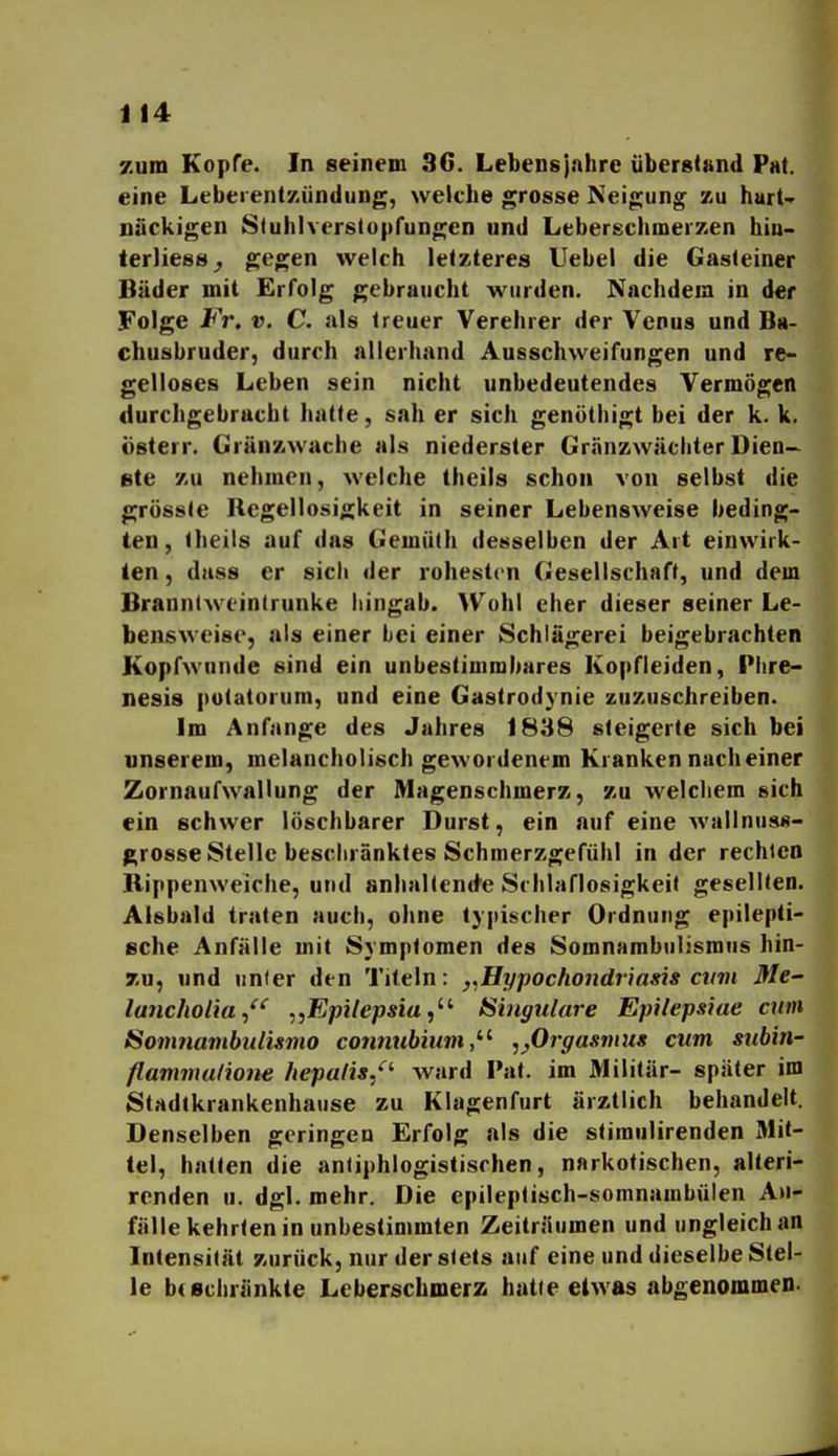 zum Kopfe. In seinem 36. Lebensjahre überstand Fat. eine LeberenlKündung, weiche grosse Neigung zu hurt nackigen Stuhlverslopfungen und Ltberschmerzen hin- terliess^ ^egen welch letzteres Uebel die Gasteiner Bäder mit Erfolg gebruiicht wurden. Nachdem in der Folge Fr, v. C. als treuer Verehrer der Venus und Ba- chusbruder, durch allerhand Ausschweifungen und re- gelloses Leben sein nicht unbedeutendes Vermögen durchgebrucht hatte, sah er sich genöthigt bei der k. k. österr. Gränzwache als niederster Gränzwächter Dien- Bte zu nehmen, welche theils schon von selbst die grösste Regellosigkeit in seiner Lebensweise beding- ten, theils auf das Gemüth desselben der Art einwirk- ten , dass er sich der rohestcn Gesellschaft, und dem Branntw eintrunke hingab. ^Vohl eher dieser seiner Le- bensweise, als einer bei einer Schlägerei beigebrachten Kopfwunde sind ein unbestimmbares Kopfleiden, Plire- nesis potatorum, und eine Gastrodynie zuzuschreiben. Im Anfange des Jahres 1838 steigerte sich bei unserem, melancholisch gewordenem Kranken nach einer Zornaufwallung der Magenschmerz, zu welchem sich ein schwer löschbarer Durst, ein auf eine wallnuss- grosse Stelle beschränktes Schmerzgefühl in der rechten Bippenweiche, und anhaltende Schlaflosigkeit gesellten. Alsbald traten auch, ohne typischer Ordnung epilepti- sche Anfälle mit Symptomen des Somnambulismus hin- 7u, nnd unter den Titeln: ,,Hyj)Ochondriasis cum Me- lancholia^^' „Epilepsia Singulare Epilepsiae cum Somnambulümo connubium,^^ ,^Orgasvius cum subin- flammulione hepalis/'' ward I'at. im Militär- später im Stadfkrankenhause zu Klagenfurt ärztlich behandelt. Denselben geringen Erfolg als die stiraulirenden Mit- tel, halten die antiphlogistischen, narkotischen, alteri- rcnden u. dgl. mehr. Die epileptisch-somnambulen A>i- fälle kehrten in unbestimmten Zeiträumen und ungleich an Intensität zurück, nur der stets auf eine und dieselbe Stel- le btBchränkte Leberschmerz hatte etwas abgenommen.
