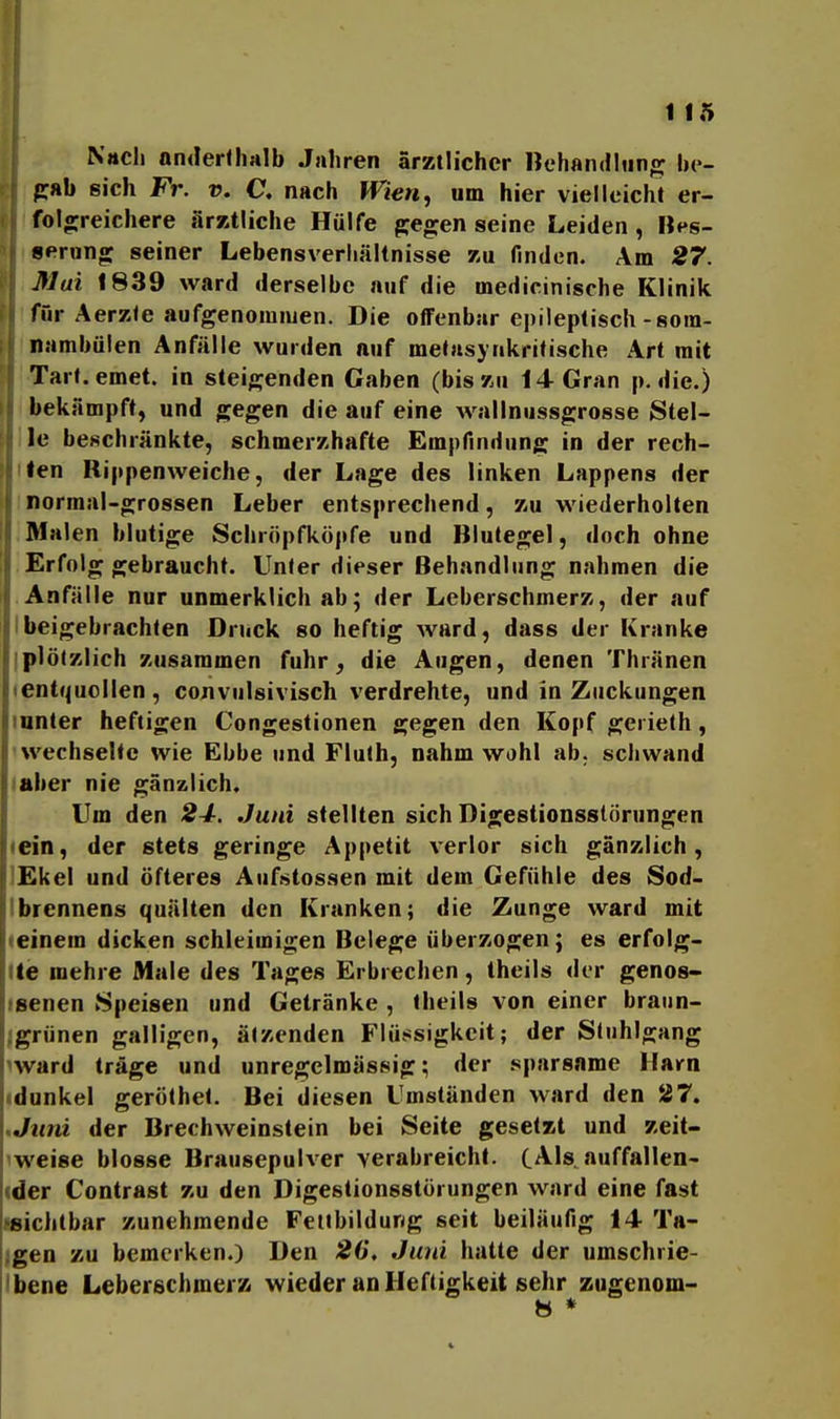 1 15 Nach onderlhalb Jahren ärztlicher Hehan(iliin«^ he- pab eich Fr. v. C, nach Wien, um hier vielleicht er- folo;reichere ärztliche Hülfe gjegen seine Leiden , Bps- serung: seiner Lebensverliältnisse zu finden. Am 27. Mai 1839 ward derselbe auf die medicinische Klinik für Aerzle aufgenommen. Die oflFenbar epileptisch-sora- nambiilen Anfälle wurden auf metasynkritische Art mit Tarl.emet. in steigenden Gaben (bis zu 14 Gran p. die.) bekämpft, und gegen die auf eine wallniissgrosse Stel- le beschränkte, schmerzhafte Empfindung in der rech- ten Rippenweiche, der Lage des linken Lappens der normal-grossen Leber entsprechend, zu wiederholten Malen blutige Schröpfköpfe und Blutegel, doch ohne Erfolg gebraucht. Unter dieser Behandlung nahmen die Anfälle nur unmerklich ab; der Leberschmerz, der auf beigebrachten Druck so heftig ward, dass der Kranke plötzlich zusammen fuhr, die Augen, denen Thränen entquollen, convulsivisch verdrehte, und in Zuckungen unter heftigen Congestionen gegen den Kopf gerielh, wechselte wie Ebbe und Flulh, nahm wohl ab. schwand laber nie gänzlich. Um den 24, Juni stellten sich Digestionsslörungen «ein, der stets geringe Appetit verlor sich gänzlich, ]£kel und öfteres Aufstossen mit dem Gefühle des Sod- Ibrennens quälten den Kranken; die Zunge ward mit (einem dicken schleimigen Belege überzogen; es erfolg- lle mehre Male des Tages Erbrechen, theils der genos- •senen Speisen und Getränke , theils von einer braiin- jlgrünen galligen, ätzenden Flüssigkeit; der Stuhlgang iward träge und unregelmässig; der sparsame Harn idonkel geröthet. Bei diesen Umständen ward den 27. .Juni der Brechweinstein bei Seite gesetzt und zeit- iweise blosse Brausepulver verabreicht. C^lsni^^fallcn- ider Contrast zu den Digestionsstürungen ward eine fast «sichtbar zunehmende Feitbildung seit beiläufig 14 Ta- lgen zu bemerken.) Den 2G, Juni hatte der umschrie- ibene Leberschmerz wieder an Heftigkeit sehr zugenom-