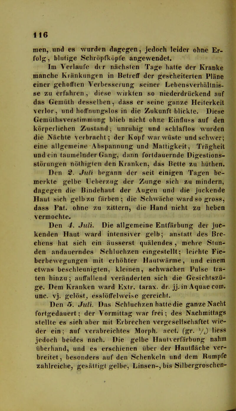 men, und es wurden dagegen, jedoch leider ohne Er- folg, blutige Schröpfkopfe angewendet. Im Verlaufe dir niichslen Tage hatte der Kranke manche Kränkungen in Betreff der gescheiterten Pläne einer gehotften Verbesserung seiner Lebensverhältnis- se zu erfahren , diese wirkten so niederdrückend auf das Gemüth desselben, dass er seine ganze Heiterkeit verlor, und hoffruingslos in die Zukunft blickte. Diese Gemüthsverstimniung blieb nicht ohne Einfluss auf den körperlichen Zustand; unruhig und schlaflos Avurden die NUchte verbracht; der Kopf war wüste und schwer; eine allgemeine Abspannung und Mattigkeit, Trägheit und ein taumelnder Gang, dann fortdauernde Digestions- störungen nöthigten den Kranken, das Bette zu hüthen. Den 2. Juli begann der seit einigen Tagen be- merkte gelbe L'eberzng der Zunge sich zu mindern, dao;egen die Bindehaut der Augen und die juckende Haut sich gelb zu färben; die Schwäche ward so gross, dass Fat. ohne zu zittern, die Hand nicht zu heben vermochte. Den 4. Juli. Die allgemeine Entfärbung der juc- kenden Haut ward intensiver gelb; anstatt des Bre- chens hat sich ein äusserst quälendes, mehre Stun- den andauerndes Schluchzen eingestellt; leichte Fie- berbewegungen mit erhöhter Hautwärme, und einem etAvas beschleunigten, kleinen, schwachen Pulse tra- ten hinzu; auffallend veränderten sich die Gesichtszü- ge. Dem Kranken AA-^ard Exlr. tarax- dr. jj. in Aquae com. unc. vj. gelöst^ esslöffehveise gereicht. Den 6. Juli. Das Schluchzen hatte die gan-ze Nacht fortgedauert; der Vormittag Avar frei; des Nachmittags stellte es sieh aber mit Erbrechen vergesellschaftet AA'ie- der ein; auf verabreichtes Morph, acet. (gr. '/J liess jedoch beides nach. Die gelbe Hautverfärbung nahm überhand, und es erschienen über der Hautfläcbe ver- breitet, besonders auf den Schenkeln und dem Rumpfe zahlreiche, gesättigt gelbe, Linsen-, bis Silbergroschen-
