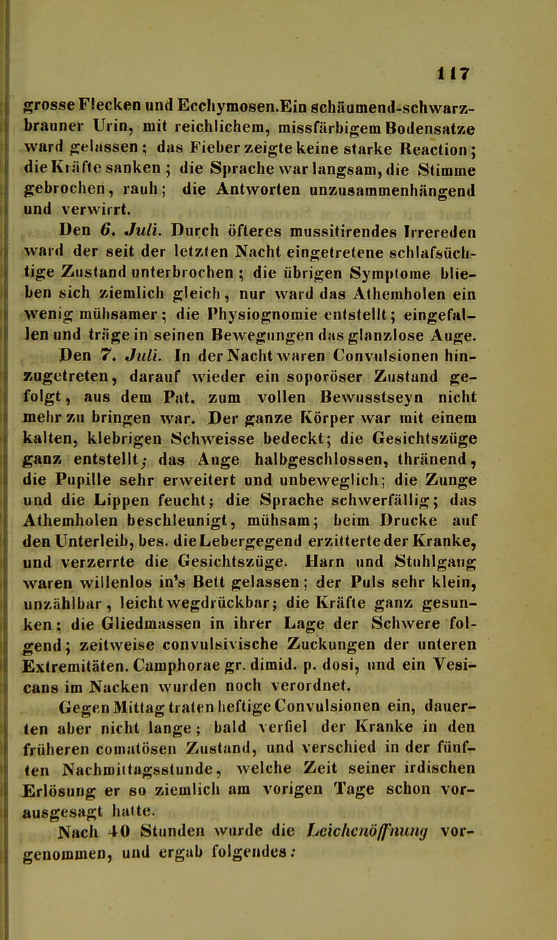 il7 grosse Flecken und Ecchyraosen.Ein schäumend-schwarz- brauner Urin, mit reichlichem, missfärbigem Bodensätze ward gelassen; das Fieber zeigte keine starke Reaction; die Kräfte sanken ; die Sprache war langsam, die Stimme gebrochen, rauh; die Antworten unzusammenhängend und verwirrt. Den 6, Juli. Durch öfteres mussitirendes Irrereden ward der seit der letzten Nacht eingetretene schlafsüch- tige Zustand unterbrochen ; die übrigen Symptome blie- ben sich ziemlich gleich, nur ward das Alheraholen ein wenig mühsamer; die Physiognomie entstellt; eingefal- len und träge in seinen Bewegungen das glanzlose Auge. Den 7. Juli. In der Nacht waren Convulsionen hin- zugetreten, darauf wieder ein soporöser Zustand ge- folgt , aus dem Pat. zum vollen Bewusstseyn nicht mehr zu bringen war. Der ganze Körper war mit einem kalten, klebrigen Schweisse bedeckt; die Gesichtszüge ganz entstellt; das Auge halbgeschlossen, thränend, die Pupille sehr erweitert und unbeweglich; die Zunge und die Lippen feucht; die Sprache schwerfällig; das Athemholen beschleunigt, mühsam; beim Drucke auf den Unterleib, bes. dieLebergegend erzitterte der Kranke, und verzerrte die Gesichtszüge. Harn und Stuhlgang waren willenlos in's Bett gelassen; der Puls sehr klein, unzählbar, leicht wegdrückbar; die Kräfte ganz gesun- ken ; die Gliedmassen in ihrer Lage der Schwere fol- gend; zeitweise convulsivische Zuckungen der unteren Extremitäten. Camphorae gr. dimid. p. dosi, und ein Vesi- cans im Nacken wurden noch verordnet. Gegen Mittag traten heftige Convulsionen ein, dauer- ten aber nicht lange; bald verfiel der Kranke in den früheren comatösen Zustand, und verschied in der fünf- ten Nachroiitagsstunde, welche Zeit seiner irdischen Erlösung er so ziemlich am vorigen Tage schon vor- ausgesagt hatte. Nach 40 Stunden wurde die LciclienÖ/pnwig vor- genommen, und ergab folgendes;