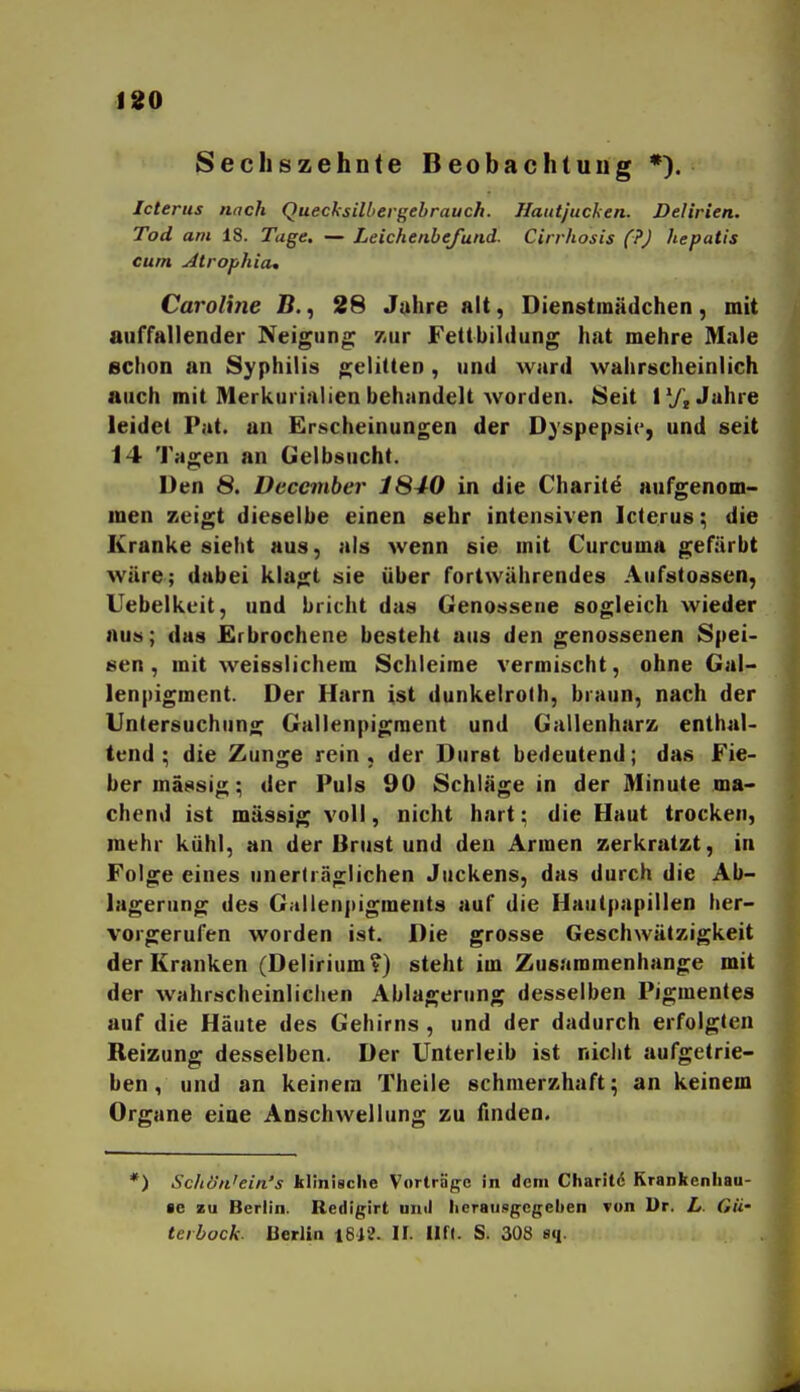 Secliszehnte Beobachtung *). Icterus nach Queclsilbergehrauch. Hautjucken. Delirien. Tod am 18. Tage. — Leichenbefund. Cirrhosis (?) hepatis cum Atrophia, Caroline B., 26 Jahre alt, Dienstmädchen, mit auffallender Neigung zur Fettbildung hat mehre Male schon an Syphilis gelitten, und ward wahrscheinlich auch mit Merkurialien behandelt worden. 8eit l'/j Jahre leidet Pat. an Erscheinungen der Dyspepsie, und seit 14 Tagen an Gelbsucht. Den 8. üeccinber 1S40 in die Charite aufgenom- men zeigt dieselbe einen sehr intensiven Icterus; die Kranke sieht aus, als wenn sie mit Curcuma gefärbt wäre; dabei klagt sie über fortwährendes Aufstossen, Uebelkeit, und bricht das Genossene sogleich wieder aus; das Erbrochene besteht aus den genossenen Spei- sen, mit weisslichem Schleime vermischt, ohne Gal- lenpigment. Der Harn ist dunkelrolh, braun, nach der Untersuchung Gallenpigment und Gallenharz enthal- tend ; die Zunge rein , der Durst bedeutend; das Fie- ber massig; der Puls 90 Schläge in der Minute ma- chend ist massig voll, nicht hart; die Haut trocken, mehr kühl, an der Brust und den Armen zerkratzt, in Folge eines unerträglichen Juckens, das durch die Ab- lagerung des Gallenpigments auf die Haulfiapillen her- vorgerufen worden ist. Die grosse Geschwätzigkeit der Kranken (Delirium?) steht im Zusammenhange mit der wahrscheinlichen Ablagerung desselben Pigmentes auf die Häute des Gehirns , und der dadurch erfolgten Reizung desselben. Der Unterleib ist nicht aufgetrie- ben, und an keinem Theile schmerzhaft; an keinem Organe eine Anschwellung zu finden. ) Schön'ein's klinische Vorträge in dem Charitö Rrankenliau- •e zu Berlin. Redigirt und licraungcgeben von Dr. L- Gu' terbock. üerlin i612. II. Ilft. S. 308 sq.