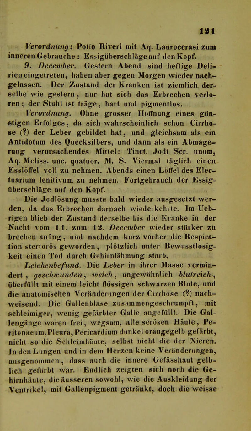 Verordnung X Polio Biveri mit Aq. Lanrocerasi zum inneren Gebrauche : Es^igiibe^8chlägeauf den Kopf. 9. December, Gestern Abend sind lieHige Deli- rien eingetreten, haben aber gegen Morgen wieder nach» gelassen. Der Zustand der Kranken ist ziemlich der- selbe wie gestern, nur hat sich das Erbrechen verlo- ren; der Stuhl ist träge, hart und pigmentlos. Verordnung. Ohne grosser Hoffnung eines gün- stigen Erfolges, da sich wahrscheinlich schon Cirrho- se (?) der Leber gebildet hat, und gleichsam als ein Antidotum des Quecksilbers, und dann als ein Abmage- rung verursachendes Miüel: Tinct. Jodi Scr. unum, Aq. Meliss. unc. quatuor. M. S. Viermal «.öglicli einen Esslöffel voll zu nehmen. Abends einen Löffei des Elec- tuarium lenitivum zu nehmen. Fortgebrauch der Essig- überschläge auf den Kopf. Die Jodlösung musste bald wieder ausgesetzt wer- den, da das Erbrechen darnach wiedeikehi<e. Im Ueb- rigen blieb der Zustand derselbe bis die Kranke in der Nacht vom 11. zum 12. December wieder stärker zü brechen anfing, und nachdem kurz vorher die Respira- tion sterlorös geworden, plötzlich unter Bewusstlosig- keit einen Tod durch Gehirnlähmung starb. Leichenbefund. Die Leber in ihrer Masse vermin- dert , geschtcunden, toeich., ungewöhnlich blutreich^ überfüllt mit einem leicht flüssigen schwarzen Blute, und die anatomischen Veränderungen der Cirrhose (*?) nach- weisend. Die Gallenblase zusammengeschrumpft, mit schleimiger, wenig gefärbter Galle angefüllt. Die Gal- lengänge waren frei, wegsam, alle serösen Häute, Pe- ritonaeum,Pleura, Pericardium dunkel orangegelb gefärbt, nicht so die Schleimhäute, selbst nicht die der Nieren, Inden Lungen und in dem Herzen keine Veränderungen, ausgenommen, dass auch die innere Gefässhaut gelb- lich gefärbt war. Endlich zeigten sich noch die Ge- hirnhäute, die äusseren sowohl, wie die Auskleidung der Ventrikel, mit Gallenpigment getränkt, doch die weisse