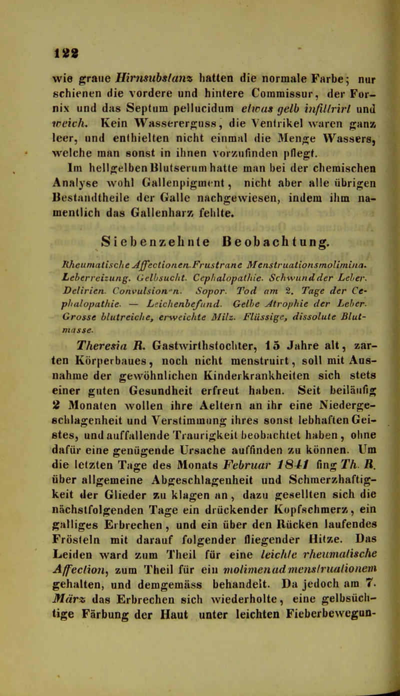 188 wie graiie Hirtmibslanz hatten die normale Farbe; nur schienen die vordere und hintere Commissur, der For- nix und das Septum pellucidum etwas gelb infil/rirt und weich. Kein Wasserero;us8, die Ventrikel waren gan» leer, und enthielten nicht einmal die Älenge Wassers, welche man sonst in ihnen vorzufinden pllegt. Im hellgelben Blutserum hatte man bei der chemischen Analyse Avohl Gallenpigmrnt, nicht aber alle übrigen Bestandtheile der Galle nachgewiesen, indem ihm na- mentlich das GallenharK fehlte. Siebenzell nie Beobachtung. Rheumatische u^ffectionen.Fr US träne MenstruationsmoUmiua- Leberreizung. Gell/sucht. Cep/ialopathie. Schwundder Leier. Delirien. Convulsion-n. Sopor. Tod am 2. Tage der Ce- phalopathie. — Leichenbefund. Gelbe Atrophie der Leber- Grosse blutreiche, erweichte ülilz. Flüssige, dissolute Blut- masse. Theresia B. Gastwirthslochter, 15 Jahre alt, zar- ten Körperbaues, noch nicht menstruirt, soll mit Aus- nahme der gewöhnlichen Kinderkrankheiten sich stets einer guten Gesundheit erfreut haben. Seit beiläufig 2 Monaten wollen ihre Aeltern an ihr eine Niederge- schlagenheit und Verstimmung ihres sonst lebhaften Gei- stes, und auffallende Traurigkeit beobachtet haben , ohne dafür eine genügende Ursache auffinden zu können. Um die letzten Tage des Monats Februar 1841 fing Th R. über allgemeine Abgeschlagenheit und Schmerzhaftig- keit der Glieder zu klagen an, dazu gesellten sich die nächstfolgenden Tage ein drückender Kopfschmerz, ein galliges Erbrechen, und ein über den Rücken laufendes Frösteln mit darauf folgender fliegender Hitze. Das Leiden ward zum Theil für eine leichte rheumatische Aff'eclioji, zum Theil für ein violimenadmenslruationem gehalten, und demgemäss behandelt. Da jedoch am 7. Mäna das Erbrechen sich wiederholte, eine gelbsücli- tige Färbung der Haut unter leichten Fieberbewegun-