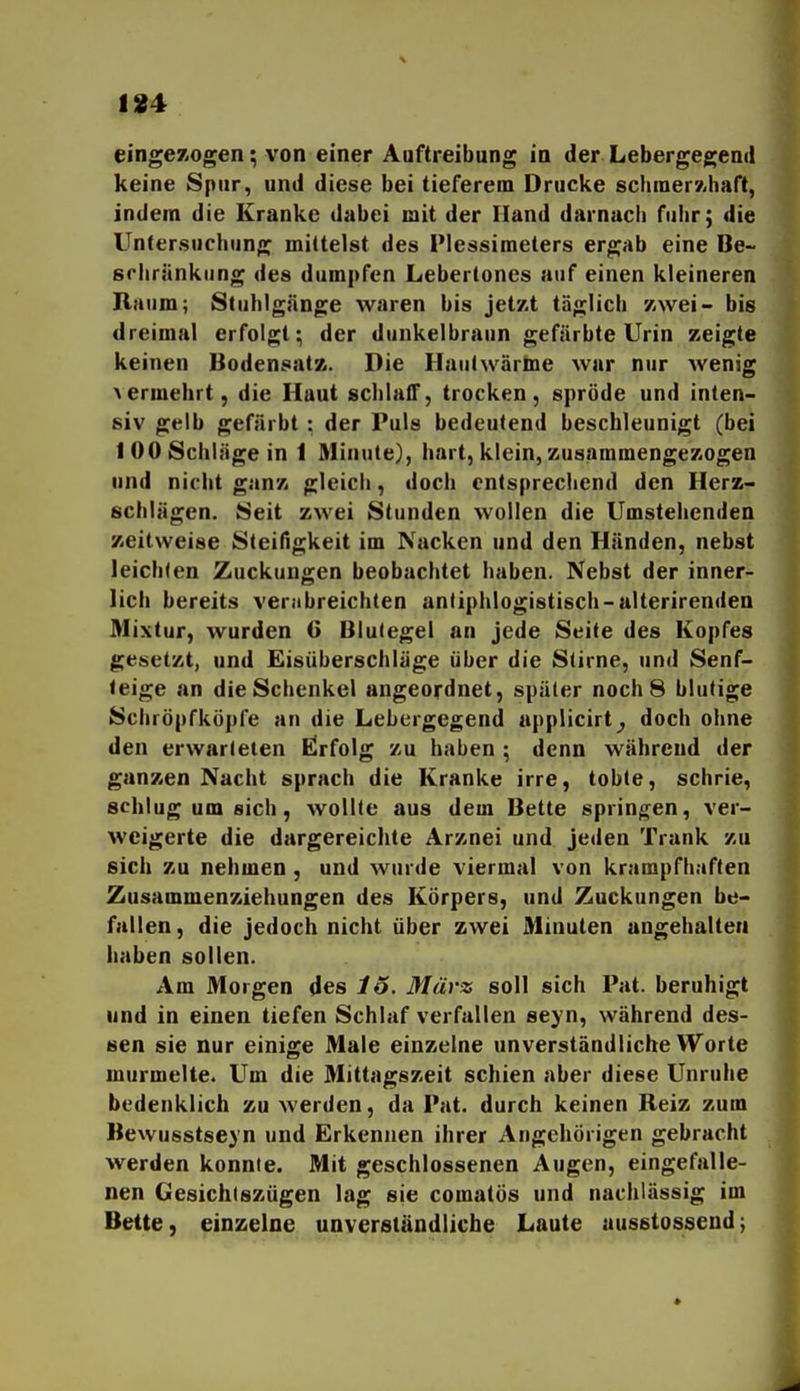 184 eingezogen; von einer Aüftreibung in der Lebergegeml keine Spur, und diese bei tieferem Drucke sclimerÄhaft, indem die Kranke dabei mit der Iland darnach fuhr; die Untersuchung mittelst des Plessimeters ergab eine Be- srliränkung des dumpfen Lebertones auf einen kleineren Raum; Stuhlgänge waren bis jetzt täglich zwei- bis dreimal erfolgt; der dunkelbraun gefärbte Urin zeigte keinen Bodensatz. Die Hauhvärine war nur wenig >ermehrt, die Haut schlafT, trocken, spröde und inten- siv gelb gefärbt : der Puls bedeutend beschleunigt (bei 100 Schläge in 1 Minute), hart, klein, zusammengezogen und nicht ganz gleich, doch entsprechend den Herz- schlägen. Seit zwei Stunden wollen die Umstehenden zeitweise Steifigkeit im Nacken und den Händen, nebst leichfen Zuckungen beobachtet haben. Nebst der inner- lich bereits verabreichten antiphlogistisch-alterirenden Mixtur, wurden 6 Blu(egel an jede Seite des Kopfes gesetzt, und Eisüberschläge über die Stirne, und Senf- teige an die Schenkel angeordnet, später noch 8 blutige Schröpfköpfe an die Lebergegend applicirt^ doch ohne den erwarteten ßrfolg zu haben ; denn während der ganzen Nacht sprach die Kranke irre, tobte, schrie, schlug um sich, wollte aus dem Bette springen, ver- weigerte die dargereichte Arznei und jeden Trank zu sich zu nehmen , und wurde viermal von krampfhaften Zusammenziehungen des Körpers, und Zuckungen be- fallen, die jedoch nicht über zwei Minuten angehalten haben sollen. Am Morgen des 15. März soll sich Pat. beruhigt und in einen tiefen Schlaf verfallen seyn, während des- sen sie nur einige Male einzelne unverständliche Worte murmelte. Um die Mittagszeit schien aber diese Unruhe bedenklich zu werden, da Pat. durch keinen Reiz zum Bewusstseyn und Erkennen ihrer Angehörigen gebracht werden konnte. Mit geschlossenen Augen, eingefalle- nen Gesichtszügen lag sie comatös und nachlässig im Bette, einzelne unverständliche Laute ausstossend;