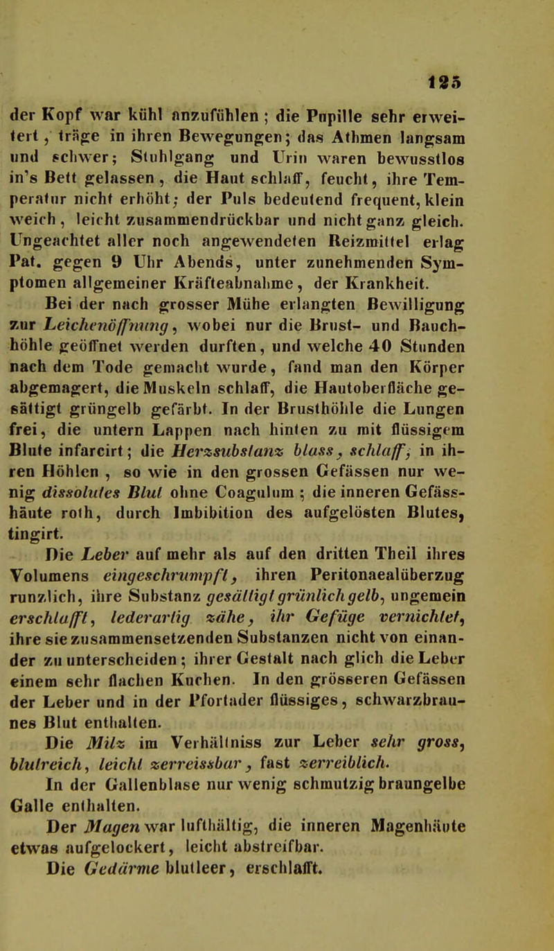 135 der Kopf war kühl anzufühlen ; die Pnpille sehr erwei- <eit, trSg;e in ihren Bewegungen; das Athmen langsam und pcliwer; Stuhlgang und Urin waren bewusstlos in's Belt gelassen, die Haut schlaff, feucht, ihre Tem- peraUir nicht erhöht; der Puls bedeutend frequent, klein weich, leicht zusammendrückbar und nicht ganz gleich. Ungeachtet aller noch angewendeten Reizmittel erlag Pat. gegen 9 Uhr Abends, unter zunehmenden Sym- ptomen allgemeiner Kräfteabnalime, der Krankheit. Bei der nach grosser Mühe erlangten Bewilligung 7.ür Leichenöff'ming, wobei nur die Brust- und Bauch- höhle geöffnet werden durften, und welche 40 Stunden nach dem Tode gemacht wurde, fand man den Körper abgemagert, die Muskeln schlaff, die Hautoberfläche ge- sättigt grüngelb gefärbt. In der Brusthöhle die Lungen frei, die untern Lappen nach hinten zu mit flüssigem Blute infarcirt; die Herzsubsfanz bluss, schlaff j in ih- ren Höhlen , so wie in den grossen Gefässen nur we- nig dissobifes Blut ohne Coagulum ^ die inneren Gefäss- haute roth, durch Imbibition des aufgelösten Blutes, tingirt. Die Leber auf mehr als auf den dritten Theil ihres Volumens eingeschrttmpß, ihren Peritonaealüber^ug runzlich, ihre Substanz gesättigt grünlich getbf ungemein erschlafft, lederartig zähe, ihr Gefüge vernichtet, ihre sie zusammensetzenden Substanzen nicht von einan- der zu unterscheiden; ihrer Gestalt nach glich die Leber einem sehr flachen Kuchen. In den grösseren Gefässen der Leber und in der Pfortader flüssiges, schwarzbrau- nes Blut enthalten. Die Milz im Verhältniss zur Leber sehr gross, blutreich, leicht zerreissbar, fast zerreiblich. In der Gallenblase nur wenig schmutzig braungelbe Galle enthalten. Der i>f«<iren war lufthültig, die inneren Magenhüute etwas aufgelockert, leicht abstreifbar. Die 6Y'(/ärme blutleer, erschlafft.