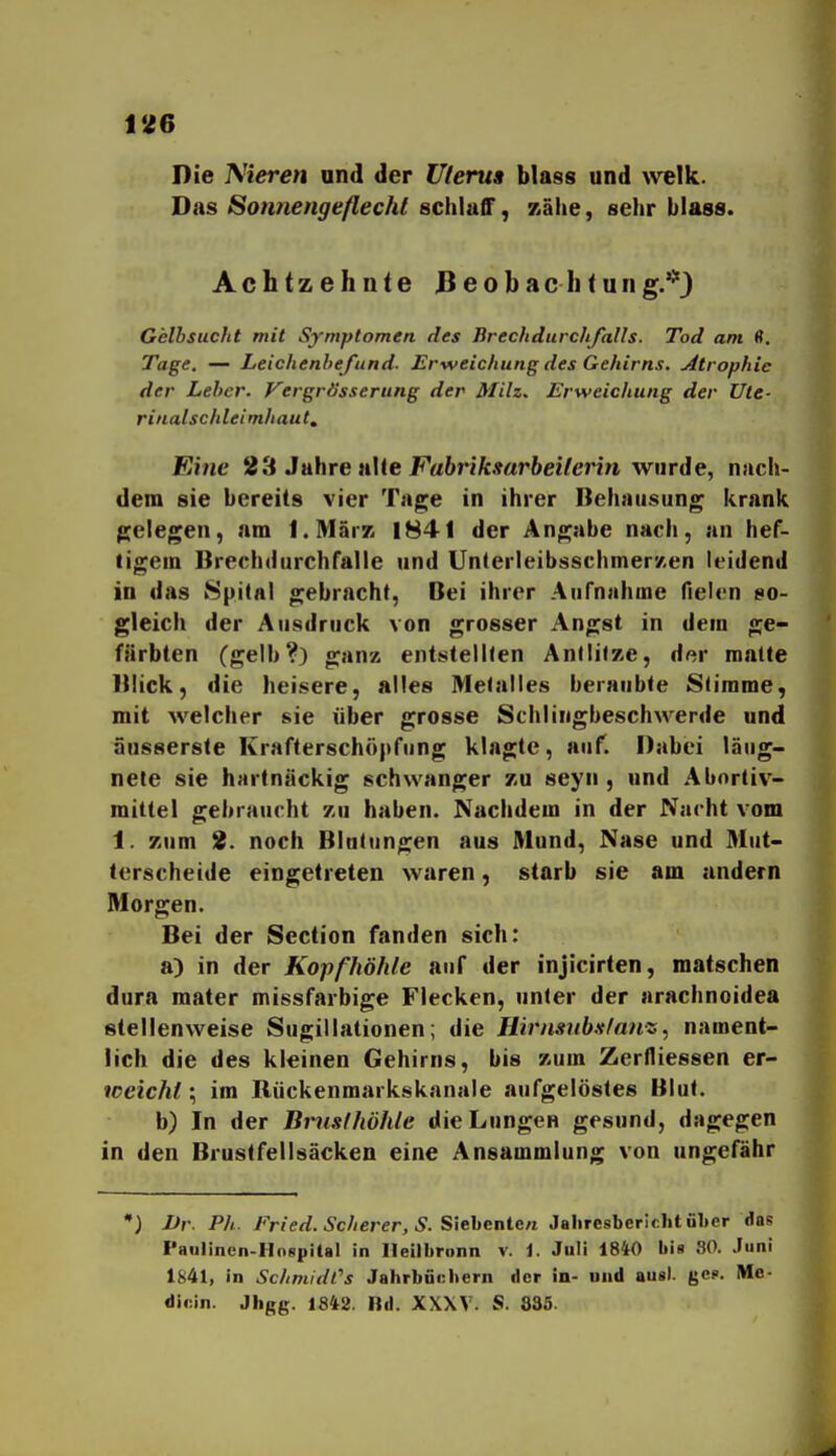 Die Nieren ond der Uleru» blas« und welk. Das Sonnengeflecht schlaff, Kähe, sehr blass. Achtzehnte Beobachtung.*) Gelbsucht mit Symptomen des Brechdurchfalls. Tod am (?. Tage. — Leichenbefund. Erweichung des Gehirns. Atrophie der Leber, yergrösserung der Milz. Erweichung der Ute- rinalschleimhaut. Eine 2<t Jahre nUe Fabrlksarbeilerin wurde, nach- dem sie bereits vier Tage in ihrer Behausung krank gelegen, am I.MärK 1841 der Angabe nach, an hef- tigem Brechdurchfalle und UnterleibsschmerKen leidend in das Spital gebracht, Dei ihrer Aufnahme fielen so- gleich der Ausdruck von grosser Angst in dem ge- färbten (gelb?) ganz entstellten AnllitKe, der matte Ulick, die heisere, alles Metalles beraubte Stimme, mit welcher sie über grosse Schlingbeschwerde und äusserste Krafterschöpfung klagte, auf. Dabei läug- nele sie hartnäckig schwanger zu seyn , und Abortiv- mittel gebraucht zu haben. Nachdem in der Nacht vom 1. zum 2. noch Blutungen aus Mund, Nase und Mut- terscheide eingetreten waren, starb sie am andern Morgen. Bei der Section fanden sich: a) in der Kopfhöhle auf der injicirlen, matschen dura mater missfarbige Flecken, unter der arachnoidea stellenweise Sugillationen; die Hirnsub.<tfatiz, nament- lich die des kleinen Gehirns, bis zum Zerfliessen er- weicht; im Rückenmarkskanale aufgelöstes Blut. b) In der Bmslhöhle die Lungen gesund, dagegen in den Brustfellsäcken eine Ansammlung von ungefähr •) Dr. Ph. Fried. Scherer, S.Siehenlen Jaliresbericht ül»er das Paulinen-Hospital in Ileilbronn v. 1. Juli 1840 bis 80. Juni 1S41, in Schmidl''s Jahrbfi«;bern der in- und aus), ge?. Me- dioin. Jhgg. 1842. Bd. XXXV. S. 835.