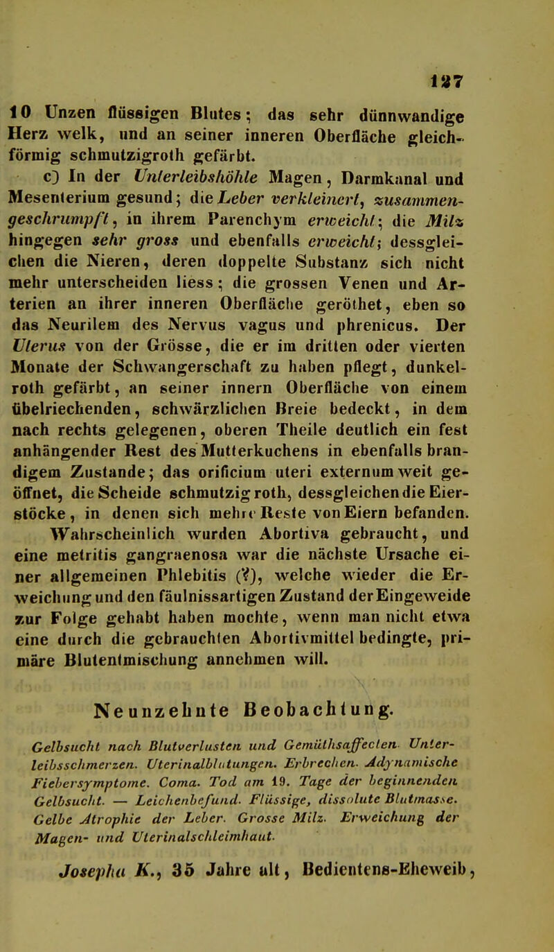 1»7 10 Unzen flüssigen Blutes; das sehr dünnwandige Herz welk, und an seiner inneren Oberfläche gleich- förmig Schmutzigroth gefärbt. c) In der Unferleibshöhle Magen, Darmkanal und Mesenterium gesund; die Leber verkleinert, zusarnmen- geschriimpß, in ihrem Parenchym ericeichl ^ die Milz hingegen sehr gross und ebenfalls erweicht; dessglei- chen die Nieren, deren doppelte Substanz sich nicht mehr unterscheiden liess; die grossen Venen und Ar- terien an ihrer inneren Oberfläclie geröthet, eben so das Neurilem des Nervus vagus und phrenicus. Der Uterus von der Grösse, die er im dritten oder vierten Monate der Schwangerschaft zu haben pflegt, dunkel- roth gefärbt, an seiner innern Oberfläche von einem übelriechenden, schwärzliclien Breie bedeckt, indem nach rechts gelegenen, oberen Theile deutlich ein fest anhängender Rest des Mutterkuchens in ebenfalls bran- digem Zustande; das oriflcium uteri externumweit ge- öffnet, die Scheide schmutzig roth, dessgleichen die Eier- stöcke, in denen sich mehre Reste von Eiern befanden. Wahrscheinlich wurden Abortiva gebraucht, und eine metritis gangraenosa war die nächste Ursache ei- ner allgemeinen Phlebitis (V), welche wieder die Er- weichung und den fäulnissartigen Zustand der Eingeweide zur Folge gehabt haben mochte, wenn man nicht etwa eine durch die gebrauchten Abortivmittel bedingte, pri- märe Blutentmischung annehmen will. NeunzeLute Beobachtung. Gelbsucht nach Blutverlusten und Gemüthsaffeclen- Unier- leibsschmerzen. Uterinalblutungen. Erbrechen. Adynamische Fiebersymptome. Coma. Tod am 19. Tage der beginnenden Gelbsucht. — Leichenbefund. Flüssige, dissolute Blutmasse. Gelbe Jtrophie der Leber. Grosse Milz. Erweichung der Magen- und Uterinalschleimhaut. Josephii K.f 35 Jahre uU, Bedicntens-Eheweib,