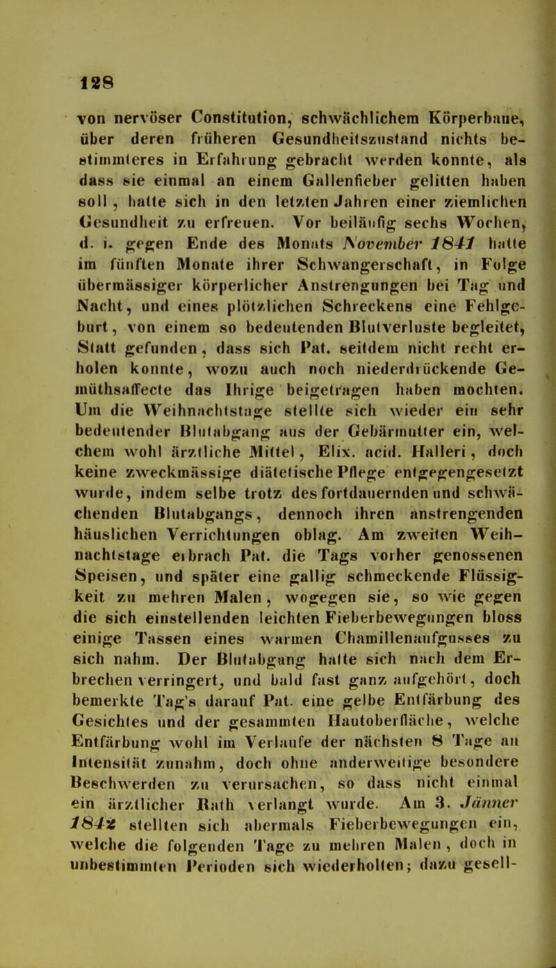von nervöser Constitution, schwächlichem Körperbiiue, über deren früheren Gesundlieitsziistand nichts be- stiiiunleres in Erfahrung gebraclit werden konnte, als dass 8ie einmal an einem Gallenfieber gelitten haben soll, liatte sich in den let7,(en Jahren einer /ziemlichen (iesundheit y.xi erfreuen. Vor beiläufig sechs Wochen, d. j. gegen Ende des Monats JS'ovember 1S41 hatte im fünften Monate ihrer Schwangerschaft, in Folge übermässiger körperlicher Anstrengungen bei Tag und Nacht, und eines plöt'/.lichen Schreckens eine Fehlge- burt, von einem so bedeutenden Blutverluste begleitet, Statt gefunden, dass sich Fat. seitdem nicht recht er- holen konnte, wozu auch noch niederdrückende Ge- müthsatTecte das Ihrige beigetragen haben mochten. Um die Weihnachtstage stellte sich wieder ein sehr bedeutender Blutabgang aus der Gebärmutier ein, wel- chem wohl ärztliche 31itlel, Elix. acid. Halleri, doch keine zweckmässige diätetische Pflege entgegengesetzt wurde, indem selbe trotz des fortdauernden und schwä- chenden Blutabgangs, dennoch ihren anstrengenden häuslichen Verrichtungen oblag. Am zweiten Weih- nachtstage ei brach Pat. die Tags vorher genossenen Speisen, und später eine gallig schmeckende Flüssig- keit zu mehren Malen, wogegen sie, so wie gegen die sich einstellenden leichten Fieberbewegungen bloss einige Tassen eines warmen Chamillenaufgusses zu sich nahm. Der Blutabgang halte sich nach dem Er- brechen verringert^ und bald fast ganz aufgehört, doch bemerkte Tag's darauf Pat. eine gelbe Entfärbung des Gesichtes und der gesammten Hautoberlläciie, welche Entfärbung wohl im Verlaufe der nächsten 8 Tage an Intensität zunahm, doch ohne anderweitige besondere Beschwerden zu verursachen, so dass nicht einmal ein ärztlicher Rath verlangt wurde. Am 3. Jänner 184z stellten sich abermals Fieberbewegungen ein, welche die folgenden Tage zu mehren Malen , doch in unbestimmten Perioden sich wiederholten; dazu gesell-