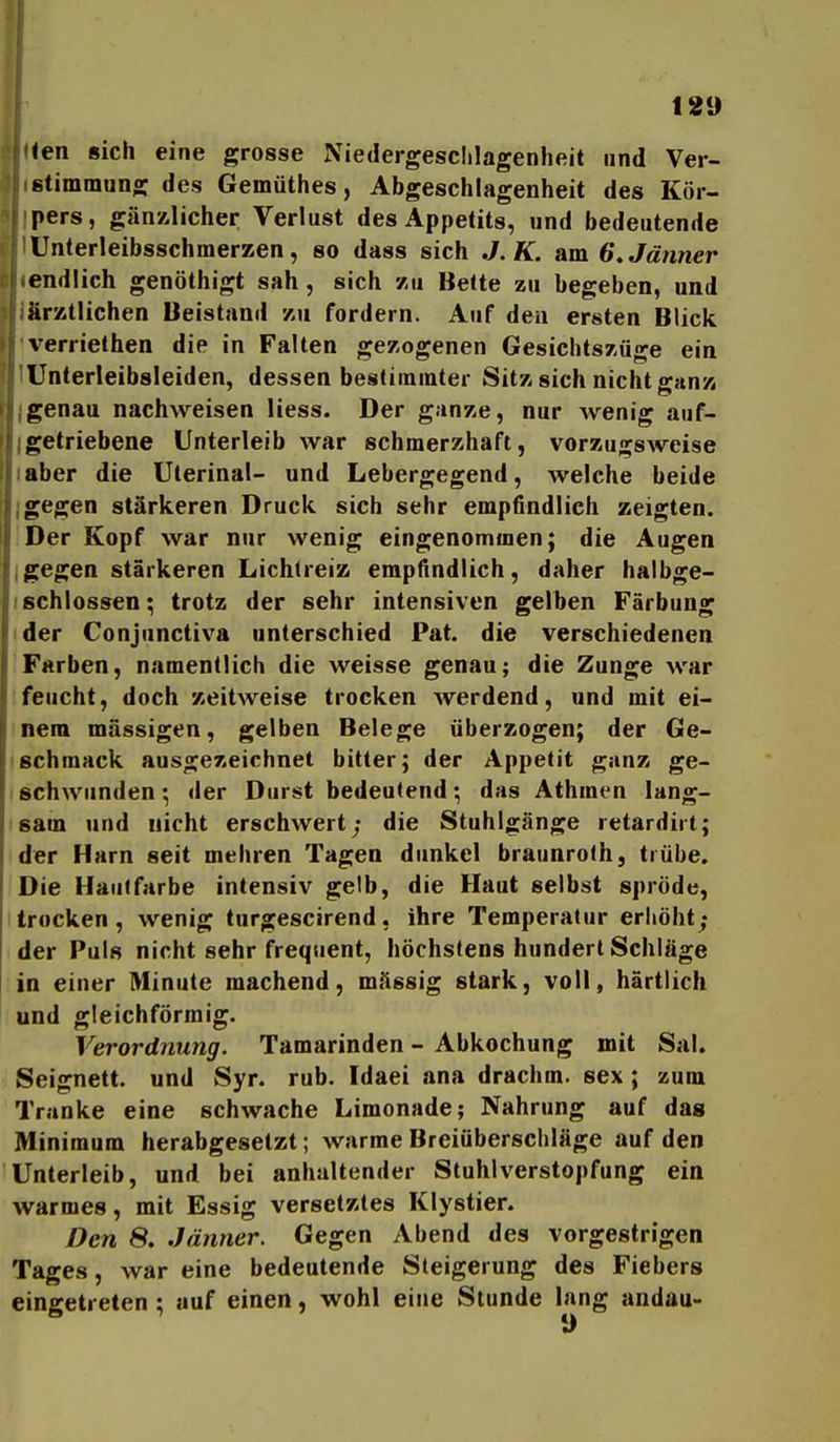 ien sich eine grosse Niedergesclilagenheit und Ver- stimmung des Gemüthes, Abgeschlagenheit des Kör- pers, gän-Alicher Verlust des Appetits, und bedeutende Unterleibsschmerzen, so dass sich J.K. am 6»Jänner endlich genöthigt sah, sich 7-u Bette zu begeben, und ärztlichen Beistand zu fordern. Auf den ersten Blick verriethen die in Falten gezogenen Gesichtszüge ein Unterleibsleiden, dessen bestimmter Sitz sich nicht ganz genau nachweisen Hess. Der ganze, nur wenig auf- getriebene Unterleib war schmerzhaft, vorzugsweise aber die Uterinal- und Lebergegend, welche beide gegen stärkeren Druck sich sehr empfindlich zeigten. Der Kopf war nur wenig eingenommen; die Augen gegen stärkeren Lichlreiz empfindlich, daher halbge- schlossen; trotz der sehr intensiven gelben Färbung der Conjunctiva unterschied Pat. die verschiedenen Farben, namentlich die weisse genau; die Zunge war feucht, doch zeitweise trocken werdend, und mit ei- nem massigen, gelben Belege überzogen; der Ge- schmack ausgezeichnet bitter; der Appetit ganz ge- schwunden; der Durst bedeutend; das Athmen lang- sam und nicht erschwert; die Stuhlgänge retardirt; der Harn seit mehren Tagen dunkel braunrofh, trübe. Die Hautfarbe intensiv gelb, die Haut selbst spröde, trocken, wenig turgescirend, ihre Temperatur erhöht; der Puls nicht sehr frequent, höchstens hundert Schläge in einer Minute machend, mässig stark, voll, härtlich und gleichförmig. Verordnung. Tamarinden - Abkochung mit Sal. Seignett. und Syr. rub. Idaei ana drachm. sex; zum Tranke eine schwache Limonade; Nahrung auf dag Minimum herabgesetzt; warme Breiüberschläge auf den Unterleib, und bei anhaltender Stuhl Verstopfung ein warmes, mit Essig versetztes Klystier. Den 8. Jänner. Gegen Abend des vorgestrigen Tages, war eine bedeutende Steigerung des Fiebers eingetreten ; auf einen, wohl eine Stunde lang andau-
