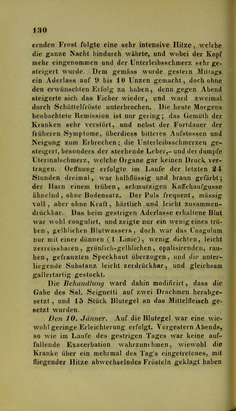 ernden Frost folgte eine sehr intensive Hiize, AveUhe die ganze Nacht liindurch währte, und wobei der Kopf mehr eingenommen und der Unterleibsschmerz sehr ge- steigert wurde. Dem gemäss wurde gestern WiKagg ein Aderlass auf 9 bis 10 Unzen gemacht, doch ohne den erwünschten Erfolg zu haben, denn gegen Abend steigerte sich das Fieber wieder, und ward zweimal durch Schüttelfröste unterbrochen. Die heute Morgens beobachtete Remission ist nur gering; das Gemüth der Kranken sehr verstört, und nebst der Fortdauer der früheren Syuiptorae, überdiess bitteres Aufstossen und Neigung zum Erbrechen; die Unterleibsschmerzen ge- steigert, besonders der stechende Leber,-und der dumpfe Ulerinalschraerz, welche Organe gar keinen Druck ver- lragen. OelTnung erfolgte im Laufe der letzten 24 Stunden dreimal, war halbflüssig und braun gefärbt; der Harn einem trüben, schmutzigen KafTehaufgusse ähnelnd , ohne Bodensatz. Der Puls frequent, massig voll, aber ohne Kraft, härtlich und leicht zusammen- diückbar. Das beim gestrigen Aderlasse erhaltene Blut war Wühl coagulirt, und zeigte nur ein wenig eines trü- ben , gelblichen Blulwassers, doch war das Coagiilum nur mit einer dünnen C * Linie), wenig dichten, leicht zerreissbaren , grünlicli-gelblichen, opalisirenden, rau- hen, ffefranzten Speckhaut überzogen, und die unter- liegende Substanz leicht zerdrückbar, und gleichsam gallertartig gestockt. Die Behandlung ward dahin modificirt, dass die Gabe des Sal. Seignetti auf zwei Drachmen herabge- setzt, und 15 Stück Blutegel an das Mittellleisch ge- setzt wurden. Den 10. Jänner, Auf die Blutegel war eine wie- wohl geringe Erleichterung erfolgt. Vorgestern Abends, so wie im Laufe des gestrigen Tages war keine auf- fallende Exacerbation wahrzunehmen, wiewohl die Kranke über ein mehrmal des Tag's eingetretenes, mit fliegender Hitze abwechselndes Frösteln geklagt haben