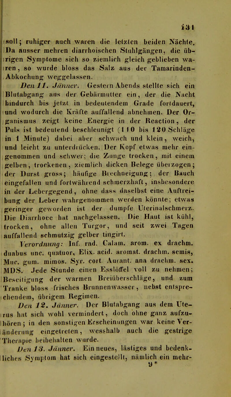 iai isoH; ruhiger auch waren die iel/i(en beiden Nächte. IDä ausser mehren diarrhoischen Stuhlgängen, die üb- irigen Symptome sich so ziemlich gleich geblieben wa- iren, so wurde bloss das Salz aus der Tamarinden- Abkochung weggelassen. Den 11. Jänner. Gestern Abends stellte sich ein IBlutabgang aus der Gebärmutter ein, der die Nacht I hindurch bis jetzt in bedeutendem Grade fortdauert, lund wodurch die Kräfte auffallend abnehmen. Der Or- ganismus zeigt keine Energie in der Ucaction, der Puls ist bedeutend beschleunigt (1 10 bis 120 Schläge in 1 Minute) dabei aber schwiich und klein, weich, nnd leicht /,u unterdi ücken. Der Kopf etwas mehr ein- genommen und sciiwer; die Zunge trocken, mit einem gelben, trockenen, ziemlich dicken Belege überzogen; der Durst gross; häufige Brechneigung; der Bauch eingefallen und fortwährend schmerzhaft, insbesondere in der Lebergegend, ohne dass daselbst eine Auftrei- bun«^ der Leber wahrgenommen werden könnte; etwas geringer geworden ist der dumpfe Uterinalschmerz. Die Diarrhoee hat nachgelassen. Die Haut ist kühl, trocken, ohne allen Turgor, und seit zwei Tagen auffallend schmutzig gelber lingirt. Verordnung: Inf. rad. Calam. arom. ex drachm. duabus unc. quatuor, Elix. acid. aromat. drachm. semis, Muc. gura. mimos. Syr. cort. Aurant. ana drachm. sex» MDS. Jede Stunde einen EsslölTel voll zu nehmen; Beseitigung der warmen Breiüberschläge, und zum Tranke bloss frisches Brunnenwasser, nebst entspre- chendem, übrigem Regimen. Den 12, Jänner. Der Blutabgang aus dem Ute- rus hat sich wohl vermindert, doch ohne ganz aufzu- I hören; in den sonstigen Erscheinungen war keine Ver- änderung eingetreten, wes&halb auch die gestrige Therapie beibehalten wurde. Denis. Jänner. Ein neues, lästiges und bedenk- liches Symptom hat sich eingestellt, nämlich ein mehc- y *