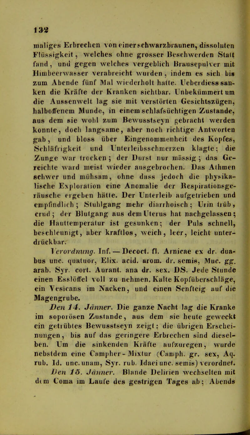 inaliges Erbrechen von einer ^schwarzbraunen, dissoiiiten Flüssigkeit, welches ohne grosser Beschwerden Statt fand, und gegen welches vergeblich Brausepulver mit Hioibeerwasser verabreicht wurden, indem es sich bis zum Abende fünf Mal wiederholt hatte. Ueberdiess san- ken die Kräfte der Kranken sichtbar. Unbekümmert um die Aussenwelt lag sie mit verstörten Gesichtszügen, halboffenem Munde, in einem schlafsüchtigen Zustande, aus dem sie wohl zum Bewusst&eyn gebracht werden konnte, doch langsame, aber noch richtige Antworten gab, und bloss über Eingenommenheit des Ko|)fes, Schläfrigkeit und Unlerleibsschnicrzen klagte; die Zunge war trocken; der Durst nur massig; das Ge- reichte ward meist wieder ausgebrochen. Das Athmen echwer und mühsam, ohne dass jedoch die |)h}>ika- lische Exploration eine Anomalie der Kespirationsge- räusche ergeben hätte. Der Unterleib aufgetrieben und empfindlich; Stuhlgang mehr diarrhoisch; Urin trüb, crud; der Blutgang aus dem Uterus hat nachgelassen; die Hautiemperatur ist gesunken; der Puls schnell, beschleunigt, aber kraftlos, weich, leer, leicht unter- drückbar. 1 crordmtng. Inf. — Decoct. fl. Arnicae ex dr. dua- bus unc. quatuor, Elix. acid. arom. dr. semis, Muc. gg. arab. 8yr. cort. Aurant. ana dr. sex. DS. Jede Stunde einen EsslöfTel voll zu nehmen. Kalte Kopfüberschläge, ein Yesicans im Nacken, und einen Senfteig auf die Magengrube. Den 14. Jänner. Die ganze Nacht lag die Kranke im soporösen Zustande, aus dem sie heute geweckt ein getrübtes Bewusstseyn zeigt: die übrigen Erschei- nungen, bis auf das geringere Erbrechen sind diesel- ben. Um die sinkenden Kräfte aufzuregen, wurde nebstdem eine Campher-31ixtur (Camph. gr. sex, Aq. rub. Id. unc. unam, Syr. rub. Idaei unc. semis) verordnet. Den 1ö. Jänner. Blande Delirien wechselten mit d(m Coma im Laufe des gestrigen Tages ab; Abends