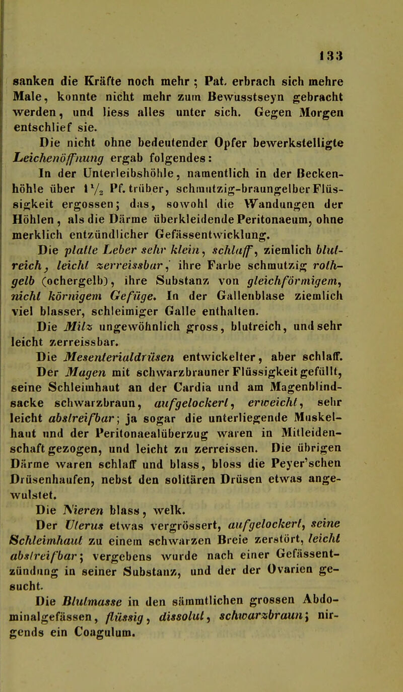 sanken die Kräfte noch mehr ; Pat. erbrach sich mehre Male, konnte nicht mehr zum Bewusstseyn gebracht werden, und liess alles unter sich. Gegen Morgen entschlief sie. Die nicht ohne bedeutender Opfer bewerkstelligte heichenöjfiiung ergab folgendes: In der ünterleibshöhle, namentlich in der Becken- höhle über IV3 Pf. trüber, schraiitzig-braungelber Flüs- sigkeit ergossen; das, sowohl die Wandungen der Höhlen, als die Därme überkleidende Peritonaeum, ohne merklich entzündlicher Gefässentwicklung. Die platte Leber sehr klein, schlaff', ziemlich blut- reich ^ leicht zerveissbar, ihre Farbe schmutzig roth- gelb (ochergelb), ihre Substanz von gleichförmigem, rächt körnigem Gefüge, In der Gallenblase ziemlich viel blasser, schleimiger Galle enthalten. Die Milz ungewöhnlich gross, blutreich, und sehr leicht zerreissbar. Die Mesenterialdrüsen entwickelter, aber schlaiF. Der Magen mit schwarzbrauner Flüssigkeit gefüllt, seine Schleimhaut an der Cardia und am Magenblind- sacke schwarzbraun, aufgelockert, erweicht, sehr leicht abstreifbar] ja sogar die unterliegende Muskel- haut und der Peritonaealüberzug waren in Mitleiden- schaftgezogen, und leicht zu zerreissen. Die übrigen Därme waren schlaff und blass, bloss die Peyer'schen Drüsenhaufen, nebst den solitären Drüsen etwas ange- wulstet. Die IS'ieren blass, welk. Der Uterus etwas vergrössert, aufgelockert, seine Schleimhaut zu einein schwarzen Breie zerstört, leicht abstreifbar', vergebens wurde nach einer Gefässent- zündung in seiner Substanz, und der der Ovarien ge- sucht. Die Blutmasse in den sämmtlichen grossen Abdo- minalgefässen, flüssig, dissolut, schwarzbrauni nir- gends ein Coagulum.