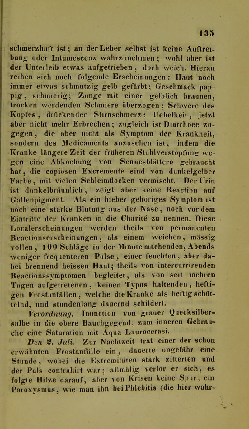 schmerKhaft ist; an der Leber selbst ist keine Auftrei- bunoj oder Intumescenz wahrzunehmen ; Avohl aber ist der Unterleib etAvas aufgetrieben, doch Aveich. Hieran reihen sich noch folgende Erscheinungen: Haut noch immer etAA^'^s schmutzig gelb gefärbt; Geschmack pap- pig, schmierig; Zunge mit einer gelblich braunen, trocken Averdenden Schmiere überzogen: ScIiAA^ere des Kopfes, drückender Stirnschmerz; Uebelkeit, jetzt aber nicht mehr Erbrechen; zugleich ist Diarrhoee zu- gegen 5 die aber nicht als Symptom der Krankheit, sondern des Medicaments anzusehen ist, indem die 'Kranke längere Zeit der früheren Stuhl Verstopfung Ave- gen eine Abkochung von Sennesblättern gebraucht hat, die copiösen Excreraenle sind von dunkelgelber Tarbe, mit vielen Schleimtlocken vermischt. Der Urin ist dunkelbräunlich, zeigt aber keine Reaction auf Gallenpigment. Als ein hieher gehöriges Symptom ist Hoch eine starke Blutung aus der Nase, noch vordem Eintritte der Kranken in die Charite zu nennen. Diese Localerscheinungen werden theils von permanenten Beactionserscheinungen, als einem Aveichen, massig vollen, 1 00 Schläge in der Minute machenden, Abends Aveniger frequenteren Pulse^ einer feuchten, aber da- bei brennend heissen Haut; theils von intercurrirenden lleactionssymptomen begleitet, als von seit mehrea Tagen aufgetretenen, keinen Typus haltenden, hefti- gen Frostanfällen, Avelche die Kranke als heftig schüt- telnd, und stundenlang dauernd schildert. Verordnung, Inunction von grauer Quecksilber- salbe in die obere Bauchgegend; zum inneren Gebrau- che eine Saturation mit Aqua Laurocerasi. Den 2. Juli. Zur Nachtzeit trat einer der schon erAvähnten Frostanfälle ein^ dauerte ungefähr eine Stunde, Avobei die Extremitäten stark zitterten und der Puls conirahirt war; allmälig verlor er sich, es folgle Hitze darauf, aber von Krisen keine Spur; ein Paroxysmus, wie man ihn bei Phlebitis (die hier wahr-