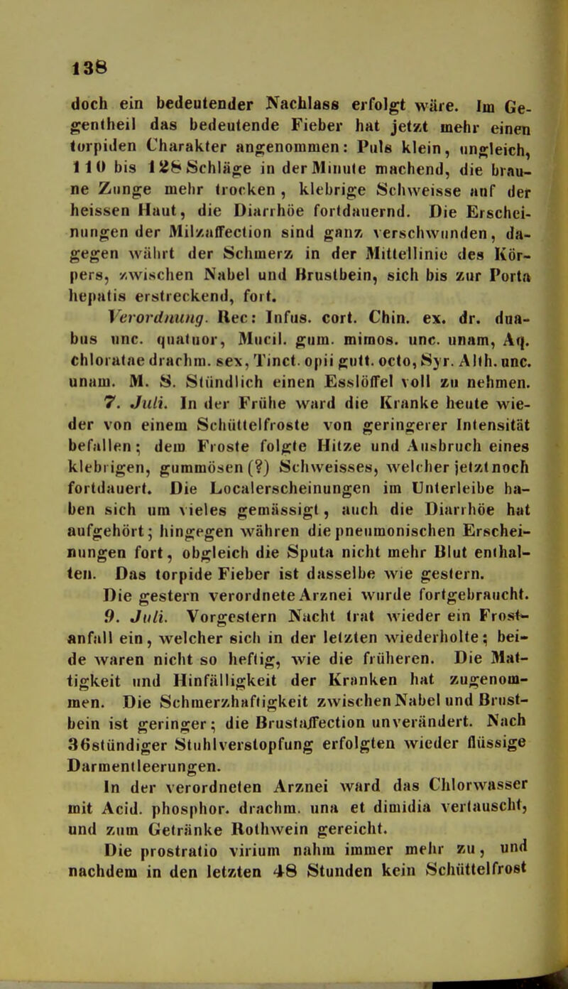 doch ein bedeutender Nachlass erfolgt wäre. Im Ge- genlheil das bedeutende Fieber hat jetat mehr einen torpiden Charakter angenommen: Puls klein, ungleich, 110 bis 128 Schläge in derAlinule machend, die brau- ne Zunge mehr trocken , klebrige Schweisse auf der heissen Haut, die Diarrhöe fortdauernd. Die Erschei- nungen der Mily-afTeclion sind gnm verschwunden, da- gegen wälirt der Schmerz in der Mittellinie des Kör- pers, /.Wischen Nabel und Brustbein, sich bis zur Porta hepatis erstreckend, fort. Verordnung. Ree: Infus, cort. Chin. ex. dr. dna- bus unc. quatuor, Mucil. gum. mimos. unc. unam, Aq. chloratae drarhra. sex, Tinct. opii gutt. octo, Syr. AUh.unc. unum. M. S. Stündlich einen EsslötTel voll zu nehmen. 7. Juli. In der Frühe ward die Kranke heute wie- der von einem Schüttelfroste von geringerer Intensität befallen; dem Froste folgte Hitze und .Ausbruch eines klebrigen, gummösen (?) Schweisses, welcher jetztnoch fortdauert. Die Localerscheinungen im Unlerleibe ha- ben sich um vieles gemässigt, auch die Diarrhöe hat aufgehört; hingegen währen die pneumonischen Erschei- nungen fort, obgleich die Sputa nicht mehr Blut enthal- ten. Das torpide Fieber ist dasselbe wie gestern. Die gestern verordnete Arznei wurde fortgebraucht. .9. Juli. Vorgestern Nacht trat wieder ein Frost<- «nfall ein, welcher sicli in der letzten wiederholte; bei- de waren nicht so heftig, wie die früheren. Die Mat- tigkeit und Hinfälligkeit der Kranken hat zugenom- men. Die SchmerzhafJigkeit zwischen Nabel und Brust- bein ist geringer; die Bruslajfection unverändert. Nach 368tündiger Stuhlverstopfung erfolgten wieder flüssige Darmentleerungen. In der verordneten Arznei ward das Chlorwasser mit Acid. phosphor. drachm. una et dimidia verlauscht, und zum Gelränke Rothwein gereicht. Die prostratio virium nahm immer mehr zu, und nachdem in den letzten 48 Stunden kein Schüttelfrost
