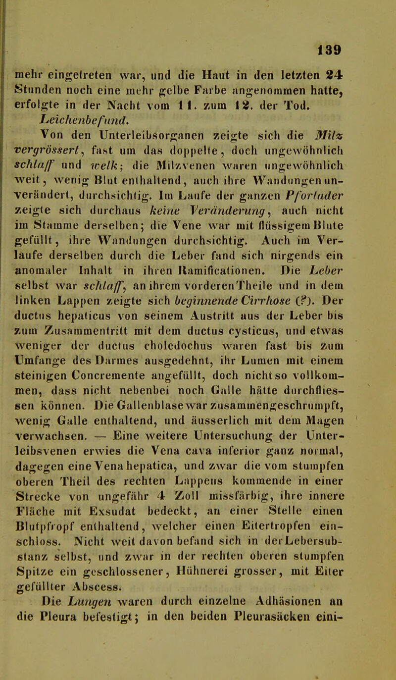 mehr einge(relen war, und die Haut in den letzten 24 Stunden noch eine mehr ^elbe Farbe angenommen hatte, erfolgte in der Nacht vom 11. zum 18. der Tod. Leichenbefund. Von den Unterleibsorganen zeigte sich die Milz vergrössert, fast um das doppelle, doch ungewöhnlich schlaff und welk; die Mil/.venen waren ungewöhnlich weit, wenig Blut enthaltend, auch ihre Wandungen un- verändert, durchsichtig. Im Laufe der ganzen Pf'orlader zeigte sich «lurchaus keine Veränderung^ auch nicht im Stamme derselben; die Vene war mit flüssigem Blute gefüllt, ihre Wandungen durchsichtig. Auch im Ver- laufe derselben durch die Leber fand sich nirgends ein anomaler Inhalt in ihren Ilamificationen. Die Leber selbst war schlaffe an ihrem vorderenTheile und in dem linken Lappen zeigte sich beginnende Cirrhose i?). Der ductiis hepaticus von seinem Austritt aus der Leber bis zum Zusammentritt mit dem ductus cysticus, und etwas weniger der ductus choledochus waren fast bis zum Umfange des Darmes ausgedehnt, ihr Lumen mit einem steinigen Concremente angefüllt, doch nicht so vollkom- men, dass nicht nebenbei noch Galle hätte durchflies- sen können. Die Gallenblase war zusammengeschrumpft, wenig Galle enthaltend, und äusserlich mit dem Magen verwachsen. — Eine weitere Untersuchung der Unter- leibsvenen erwies die Vena cava inferior ganz normal, dagegen eine Vena hepatica, und zwar die vom stumpfen oberen Theil des rechten Lappens kommende in einer Strecke von ungefähr 4 Zoll missfärbig, ihre innere Fläche mit Exsudat bedeckt, an einer Stelle einen Blutpfropf enthaltend, welcher einen Eitertropfen ein- schioss. Nicht weit davon befand sich in derLebersub- ßtanz selbst, und zwar in der rechten oberen stumpfen Spitze ein geschlossener, Hühnerei grosser, mit Eiter gefüllter Abscess. Die Lungen waren durch einzelne Adhäsionen an die Pleura befestigt; in den beiden Pleurasäcken eini-