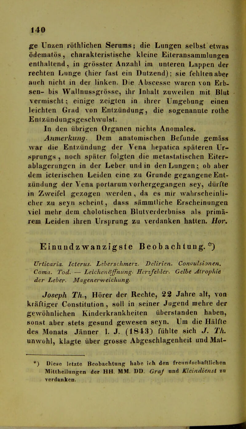 Unzen röthlichen Serums; die Lungen selbst etwas ödeuiatös, charakteristische kleine Eiteransainmlungen enthaltend, in grösster Anzahl im unteren Lappen der rechten Lun^^e (hier fast ein Dutzend); sie fehlten aber auch nicht in der linken. Die Abscesse waren von Erb- sen- bis Wallnussgrösse, ilir Inhalt zuweilen mit Blut vermischt; einige zeigten in ihrer Umgebung einen leichten Grad von Entzündung, die sogenannte rothe Enizündungsgeschwulsl. In den übrigen Organen nichts Anomales. Anmerkung. Dem anatomischen Befunde gemäss war die Entzündung der Vena liepatica späteren Ur- sprungs , noch später folgten die metastatischen Eiter- ablagernngen in der Leber und in den Lungen; ob aber dem iclerischen Leiden eine zu Grunde gea;angene Ent- zündung der A^ena portarum vorhergegangen sey, dürfte in Zweifel gezogen Averden , da es mir walirscheinli- cher zu seyn scheint, dass sämmtliche Erscheinungen viel mehr dem cholotischen Blutverderbniss als primä- rem Leiden ihren Ursprung zu verdanken hatten. Uor. Einuudzwanzigste Beob achtuiig. *) Urticaria. Icterus. Leberschmerz. Delirien. Convulsionen. Coma. Tod. — Leichenöffnung. Herzfehler. Gelbe Atrophie der Leber. Magenerweichung. Joseph Th.t Hörer der Rechte, 22 Jahre alt, von kräftiger Constitution, soll in seiner Jugend mehre der gewöhnlichen Kinderkrankheiten überstanden haben, sonst aber stets gesund gewesen seyn. Um die Hälfte des 3Ionats Jänner 1. J. (184.3) fühlte sich J. Th. unwohl, klagte über grosse Abgeschlagenheit und Mat- *) Diese letzte Beobachtung habe ir.li den frcnnrfsnliaftliolien 51ittheilungen der HH. MM. DD. GraJ ond Kleindienst zu verdanken.