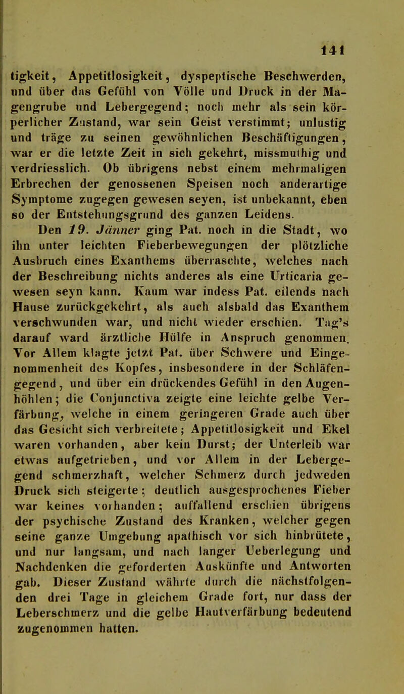 ligkeit, Appetitlosigkeit, dyspeplische Beschwerden, und über das Gefühl von Völle und Druck in der Ma- gengrube und Lebergegend; noch mehr als sein kör- perlicher Zustand, war sein Geist verstimmt; unlustig und träge zu seinen gewöhnlichen Beschäftigungen, war er die letzte Zeit in sich gekehrt, missmuihig und verdriesslich. Ob übrigens nebst einem mehrmaligen Erbrechen der genossenen Speisen noch anderartige Symptome zugegen gewesen seyen, ist unbekannt, eben so der Entstehiingsgrund des ganzen Leidens. Den 19. Jänner ging Pat. noch in die Stadt, wo ihn unter leichten Fieberbewegungen der plötzliche Ausbruch eines Exanthems überraschte, welches nach der Beschreibung nichts anderes als eine Urticaria ge- wesen seyn kann. Kaum war indess Pat. eilends nach Hause zurückgekehrt, als auch alsbald das Exanthem verschwunden war, und nicht wieder erschien. Tag's darauf ward ärztliclie Hülfe in Anspruch genommen. Vor Allem klagte jetzt Pat. über Schwere und Einge- nommenheit de« Kopfes, insbesondere in der Schläfen- gegend , und über ein drückendes Gefühl in den Augen- höhlen; die Conjunctiva zeigte eine leichte gelbe Ver- färbung^ welche in einem geringeren Grade auch über das Gesicht sich verbreitete; Appetitlosigkeit und Ekel waren vorhanden, aber kein Durst; der Unterleib war etwas aufgetrieben, und vor Allem in der Leberge- gend schmerzhaft, welcher Schmerz durch jedweden Druck sich steigerte ; deutlich ausgesprochenes Fieber war keines voibanden; auffallend erschien übrigens der psychische Zustand des Kranken, welcher gegen seine ganze Umgebung apathisch vor sich hinbrütete, und nur langsam, und nach langer Ueberlegung und Nachdenken die geforderten Auskünfte und Antworten gab. Dieser Zustand währte durch die nächstfolgen- den drei Tage in gleichem Grade fort, nur dass der Leberschmerz und die gelbe Hautverfärbung bedeutend zugenommen hatten.