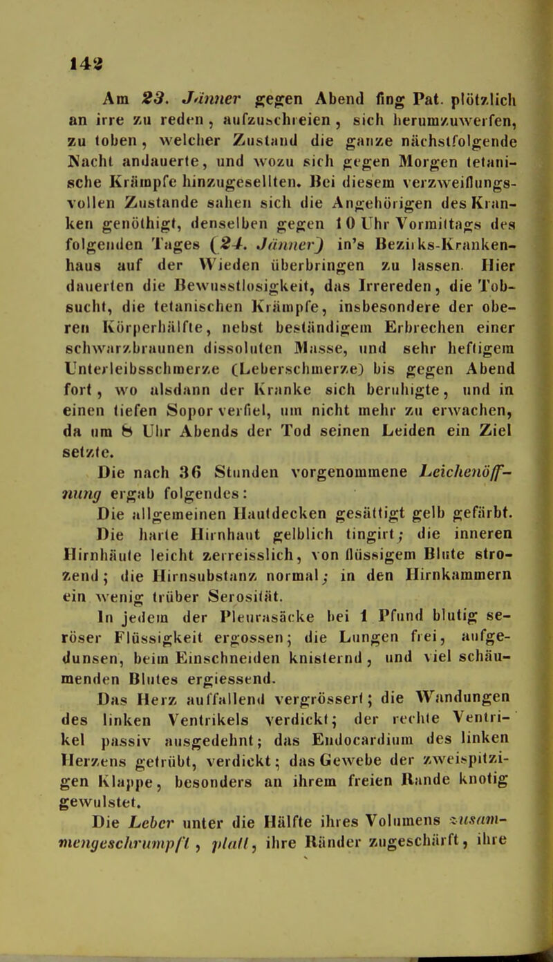 143 Am 23. Jänner gCjaren Abend fing Pat. plötzlich an irre zu reden , aufzusichieien , sich herum/.uweifen, zu loben , welciier Zustand die ganze nächstfolgende Nacht andauerte, und wozu sich gegen Morgen tetani- sche Krämpfe hinzugesellten. Bei diesem verzweiflungs- vollen Zustande sahen sich die Angehörigen des Kran- ken genöthigt, denselben gegen 1 0 Uhr Vormiltags des folgenden Tages {^24. Jänner^ in's Beziiks-Kranken- haus auf der Wieden überbringen zu lassen. Hier dauerten die Bewusstlosigkeit, das Irrereden, die Tob- sucht, die Iclanischen Krämpfe, insbesondere der obe- ren Körperhälfie, nebst beständigem Erbrechen einer schwarzbraunen dissolutcn IMasse, und sehr heftigem Unleileibsschmerze (Leberschmerze) bis gegen Abend fort, wo alsdann der Kranke sich beruhigte, und in einen tiefen Sopor verfiel, um nicht mehr zu erwachen, da um 8 Uiir Abends der Tod seinen Leiden ein Ziel setzte. Die nach 36 Stunden vorgenommene Leichenöff- nung ergab folgendes: Die allgemeinen Hautdecken gesättigt gelb gefärbt. Die harte Hirnhaut gelblich tingirt; die inneren Hirnhäule leicht zerreisslich, von flüssigem Blute stro- zend; die Hirnsubstanz normal; in den Hirnkammern ein wenig trüber Serosilät. In jedem der Pleurasäcke bei 1 Pfund blutig se- röser Flüssigkeit ergossen; die Lungen frei, aufge- dunsen, beim Einschneiden knisternd, und viel schäu- menden Blutes ergiessend. Das Herz aulfallend vergrössert; die Wandungen des linken Ventrikels verdickt; der rechte Ventri- kel passiv ausgedehnt; das Endocardium des linken Herzens getrübt, verdickt; das Gewebe der zweispitzi- gen Klappe, besonders an ihrem freien Bande knotig gewulstet. Die Leber unter die Hälfte ihres Volumens xusam- mengeschrunipfl f piafl, ihre Ränder zugeschärft, ihre