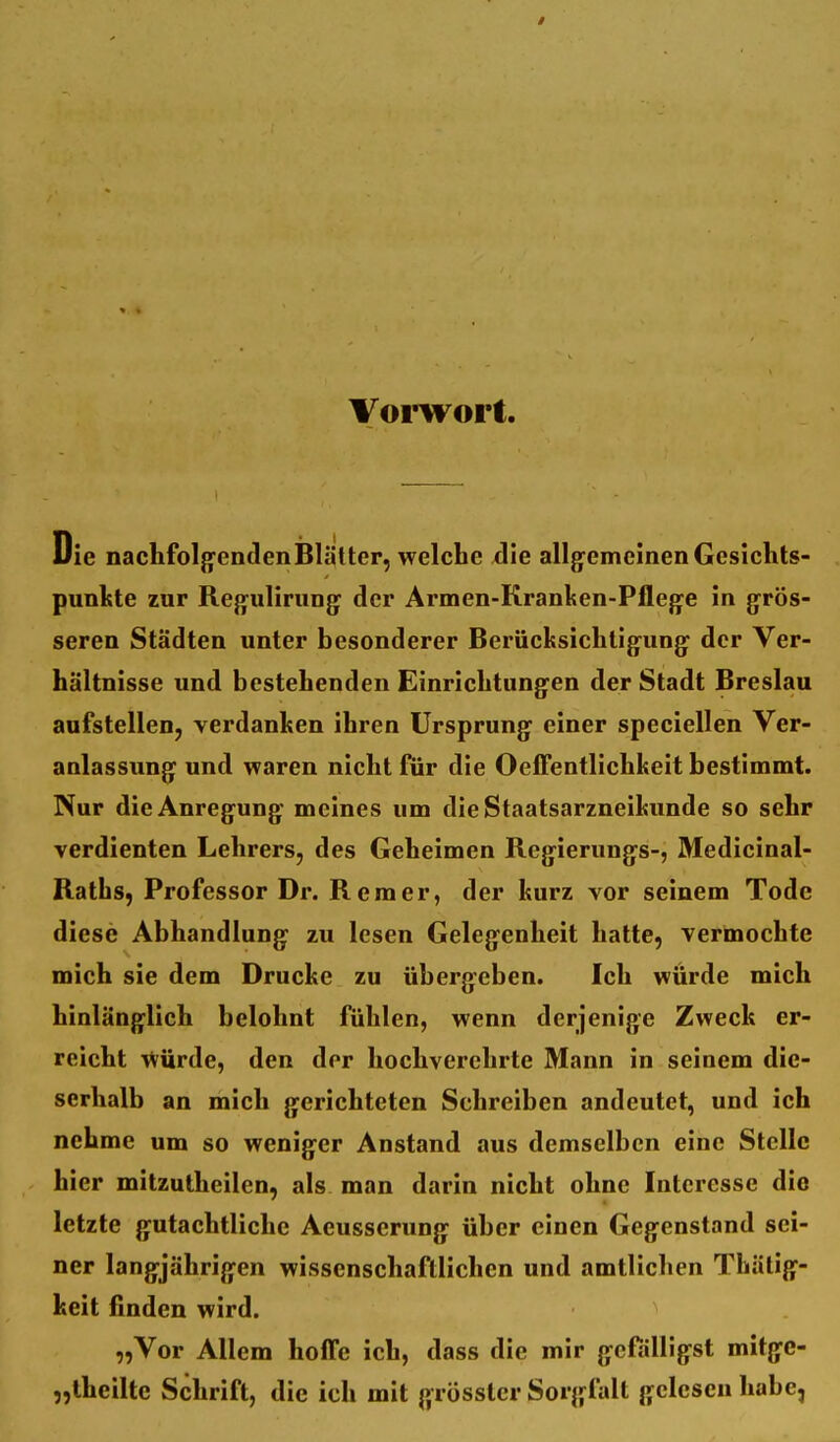 Voi-wort. Die nachfolgendenBlätter, welche die allg-emcinenGesiclits- punltte zur Regiilirungf der Armen-Kranlsen-Pflege in grös- seren Städten unter besonderer Berücltsicliligung der Ver- hältnisse und bestehenden Einrichtungen der Stadt Breslau aufstellen, verdanken ihren Ursprung einer speciellen Ver- anlassung und waren nicht für die OefTentlichkeit bestimmt. Nur die Anregung meines um dieStaatsarzneikunde so sehr verdienten Lehrers, des Geheimen Regierungs-, Medicinal- Raths, Professor Dr. Rem er, der kurz vor seinem Tode diese Abhandlung zu lesen Gelegenheit hatte, vermochte mich sie dem Drucke zu übergeben. Ich würde mich hinlänglich belohnt fühlen, wenn derjenige Zweck er- reicht >^urde, den der hochverehrte Mann in seinem die- serhalb an mich gerichteten Schreiben andeutet, und ich nehme um so weniger Anstand aus demselben eine Stelle hier mitzutheilen, als man darin nicht ohne Interesse die letzte gutachtliche Aeusserung über einen Gegenstand sei- ner langjährigen wissenschaftlichen und amtlichen Thätig- keit finden wird. „Vor Allem hoffe ich, dass die mir gefälligst mitge- „theiltc Schrift, die ich mit grösstcr Sorgfalt gelesen habe,