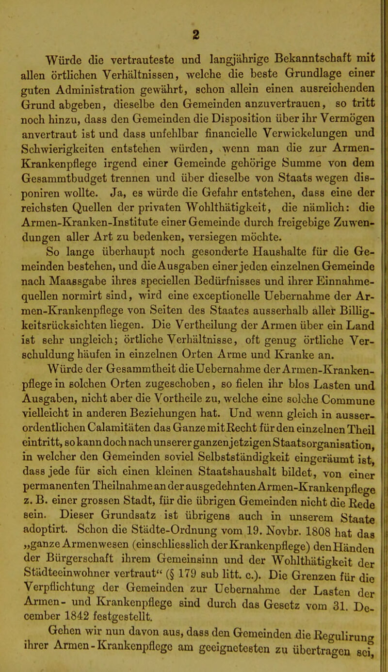 Würde die vertrauteste und langjährige Bekanntschaft mit allen örtlichen Verhältnissen, welche die beste Grundlage einer guten Administration gewährt, schon allein einen ausreichenden Grund abgeben, dieselbe den Gemeinden anzuvertrauen, so tritt noch hinzu, dass den Gemeinden die Disposition über ihr Vermögen anvertraut ist und dass unfehlbar financielle Verwickelungen und Schwierigkeiten entstehen würden, wenn man die zur Armen- Krankenpflege irgend einer Gemeinde gehörige Summe von dem Gesammtbudget trennen und über dieselbe von Staats wegen dis- poniren wollte. Ja, es würde die Gefahr entstehen, dass eine der reichsten Quellen der privaten Wohlthätigkeit, die nämlich: die Armen-Kranken-Institute einer Gemeinde durch freigebige Zuwen- dungen aller Art zu bedenken, versiegen möchte. So lange überhaupt noch gesonderte Haushalte für die Ge- meinden bestehen, und die Ausgaben einer jeden einzelnen Gemeinde nach Maaesgabe ihres speciellen Bedürfnisses und ihrer Einnahme- quellen norrairt sind, wird eine exceptionelle Uebernahme der Ar- men-Krankenpflege von Seiten des Staates ausserhalb aller Billig, keitsrücksichten liegen. Die Vertheilung der Armen über ein Land ist sehr ungleich; örtliche Verhältnisse, oft genug örtliche Ver- schuldung häufen in einzelnen Orten Arme und Kranke an. Würde der Gesammtheit die Uebernahme der Armen-Kranken- pflege in solchen Orten zugeschoben, so fielen ihr blos Lasten und Ausgaben, nicht aber die Vortheile zu, welche eine solche Commune vielleicht in anderen Beziehungen hat. Und wenn gleich in ausser- ordentlichen Calamitäten das Ganze mitKecht für den einzelnen Theil eintritt, so kann doch nach unserer ganzen jetzigen Staatsorganisation, in welcher den Gemeinden soviel Selbstständigkeit eingeräumt ist, dass jede für sich einen kleinen Staatshaushalt bildet, von einer permanenten Theilnahme an der ausgedehnten Armen-Krankenpflege z. B. einer grossen Stadt, für die übrigen Gemeinden nicht die Rede sein. Dieser Grundsatz ist übrigens auch in unserem Staate adoptirt. Schon die Städte-Ordnung vom 19. Novbr. 1808 hat das „ganze Armenwesen (einschliesslich der Krankenpflege) denHänden der Bürgerschaft ihrem Gemeinsinn und der Wohltliätigkeit der Städteeinwohner vertraut (§ 179 sub litt. c). Die Grenzen für die Verpflichtung der Gemeinden zur Uebernahme der Lasten der Armen- und Krankenpflege sind durch das Gesetz vom 31. De- cember 1842 festgestellt. Gehen wir nun davon aus, dass den Gemeinden die ßegulirung ihrer Armen-Krankenpflege am geeignetesten zu übertragen sc^