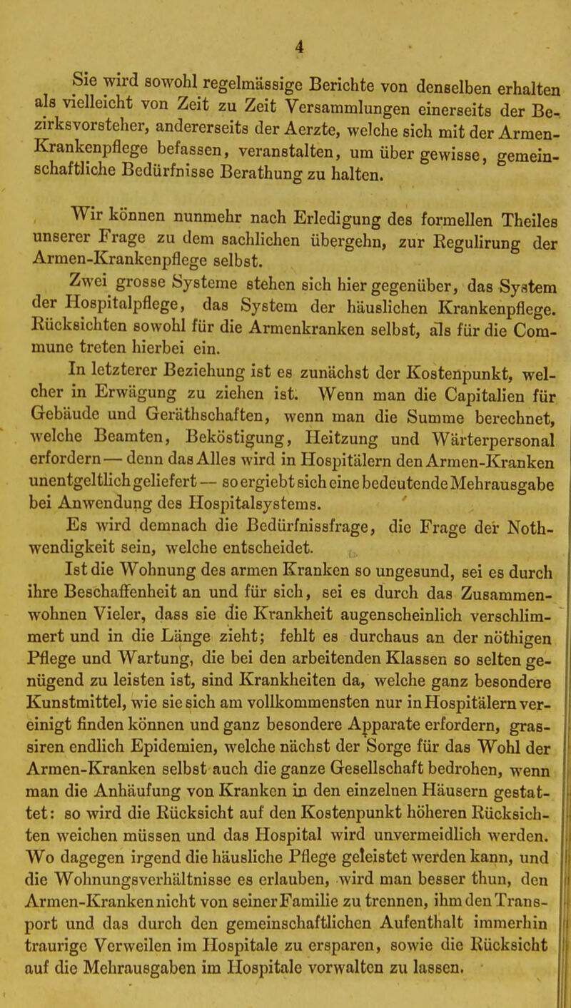 Sie wird sowohl regelmässige Berichte von denselben erhalten als vielleicht von Zeit zu Zeit Versammlungen einerseits der Be- zirksvorsteher, andererseits der Aerzte, welche sich mit der Armen- Krankenpflege befassen, veranstalten, um über gewisse, gemein- schaftliche Bedürfnisse Berathung zu halten. Wir können nunmehr nach Erledigung des formellen Theiles unserer Frage zu dem sachlichen Übergehn, zur Regulirung der Armen-Krankenpflege selbst. Zwei grosse Systeme stehen sich hier gegenüber, das System der Hospitalpflege, das System der häuslichen Krankenpflege. Rücksichten sowohl für die Armenkranken selbst, als für die Com- mune treten hierbei ein. In letzterer Beziehung ist es zunächst der Kostenpunkt, wel- cher in Erwägung zu ziehen ist. Wenn man die Capitalien für Gebäude und Geräthschaften, wenn man die Summe berechnet, welche Beamten, Beköstigung, Heitzung und Wärterpersonal erfordern— denn das Alles wird in Hospitälern den Armen-Kranken unentgeltlich geliefert — so ergiebt sich eine bedeutende Mehrausgabe bei Anwendung des Hospitalsystems. Es wird demnach die Bedürfnissfrage, die Frage der Noth- wendigkeit sein, welche entscheidet. Ist die Wohnung des armen Kranken so ungesund, sei es durch ihre Beschaffenheit an und für sich, sei es durch das Zusammen- wohnen Vieler, dass sie die Krankheit augenscheinlich verschlim- mert und in die Länge zieht; fehlt es durchaus an der nöthigen Pflege und Wartung, die bei den arbeitenden Klassen so selten ge- nügend zu leisten ist, sind Krankheiten da, welche ganz besondere Kunstmittel, wie sie sich am vollkommensten nur in Hospitälern ver- einigt finden können und ganz besondere Apparate erfordern, gras- siren endlich Epidemien, welche nächst der Sorge für das Wohl der Armen-Kranken selbst auch die ganze Gesellschaft bedrohen, wenn man die Anhäufung von Kranken in den einzelnen Häusern gestat- tet : so wird die Rücksicht auf den Kostenpunkt höheren Rücksich- ten weichen müssen und das Hospital wird unvermeidlich werden. Wo dagegen irgend die häusliche Pflege geleistet werden kann, und die Wohnungsverhältnisse es erlauben, wird man besser thun, den Armen-Kranken nicht von seiner Familie zu trennen, ihm den Trans- port und das durch den gemeinschaftlichen Aufenthalt immerhin traurige Verweilen im Hospitale zu ersparen, sowie die Rücksicht auf die Mehrausgaben im Hospitale vorwalten zu lassen.