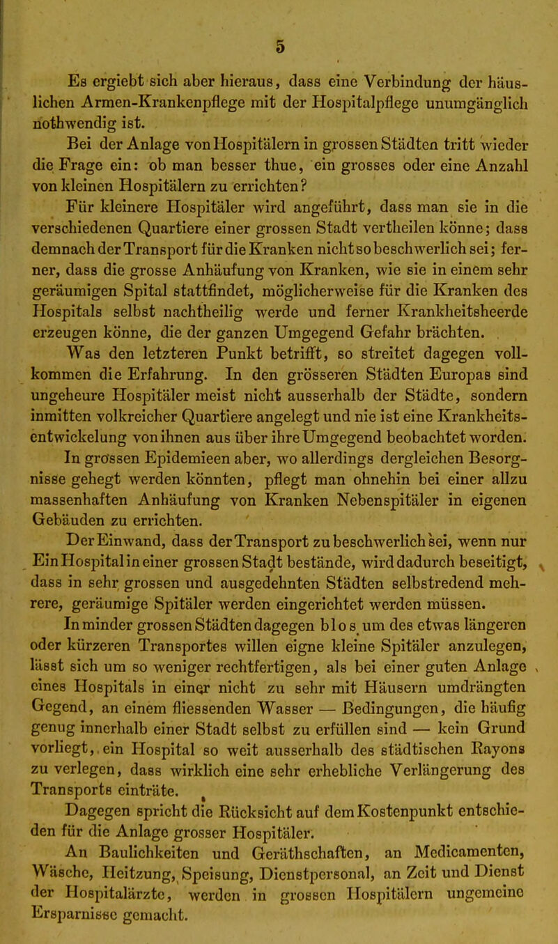 Es ergiebt sich aber hieraus, dass eine Verbindung der häus- lichen Armen-Krankenpflege mit der Hospitalpflege unumgänglich nothwendig ist. Bei der Anlage von Hospitälern in grossen Städten tritt wieder die Frage ein: ob man besser thue, ein grosses oder eine Anzahl von kleinen Hospitälern zu errichten? Für kleinere Hospitäler wird angeführt, dass man sie in die verschiedenen Quartiere einer grossen Stadt vertheilen könne; dass demnach der Transport für die Kranken nicht so beschwerlich sei; fer- ner, dass die grosse Anhäufung von Kranken, wie sie in einem sehr geräumigen Spital stattfindet, möglicherweise für die Kranken des Hospitals selbst nachtheilig werde und ferner Krankheitsheerde erzeugen könne, die der ganzen Umgegend Gefahr brächten. Was den letzteren Punkt betrifft, so streitet dagegen voll- kommen die Erfahrung. In den grösseren Städten Europas sind ungeheure Hospitäler meist nicht ausserhalb der Städte, sondern inmitten volkreicher Quartiere angelegt und nie ist eine Krankheits- entwickelung von ihnen aus über ihre Umgegend beobachtet worden. In grossen Epidemieen aber, wo allerdings dergleichen Besorg- nisse gehegt werden könnten, pflegt man ohnehin bei einer allzu massenhaften Anhäufung von Kranken Nebenspitäler in eigenen Gebäuden zu errichten. Der Einwand, dass der Transport zu beschwerlich sei, wenn nur Ein Hospital in einer grossen Stadt bestände, wird dadurch beseitigt, ^ dass in sehr grossen und ausgedehnten Städten selbstredend meh- rere, geräumige Spitäler werden eingerichtet werden müssen. In minder grossen Städten dagegen blos um des etwas längeren oder kürzeren Transportes willen eigne kleine Spitäler anzulegen, lässt sich um so weniger rechtfertigen, als bei einer guten Anlage > eines Hospitals in einqr nicht zu sehr mit Häusern umdrängten Gegend, an einem fliessenden Wasser — Bedingungen, die häufig genug innerhalb einer Stadt selbst zu erfüllen sind — kein Grund vorliegt,, ein Hospital so weit ausserhalb des städtischen Kayons zu verlegen, dass wirklich eine sehr erhebliche Verlängerung des Transports einträte. , Dagegen spricht die Rücksicht auf dem Kostenpunkt entschie- den für die Anlage grosser Hospitäler. An Baulichkeiten und GeräthSchäften, an Medicamenten, Wäsche, Heitzung, Speisung, Dienstpersonal, an Zeit und Dienst der Hospitalärzte, werden in grossen Hospitälern ungemeine Ersparniötäc gemacht.