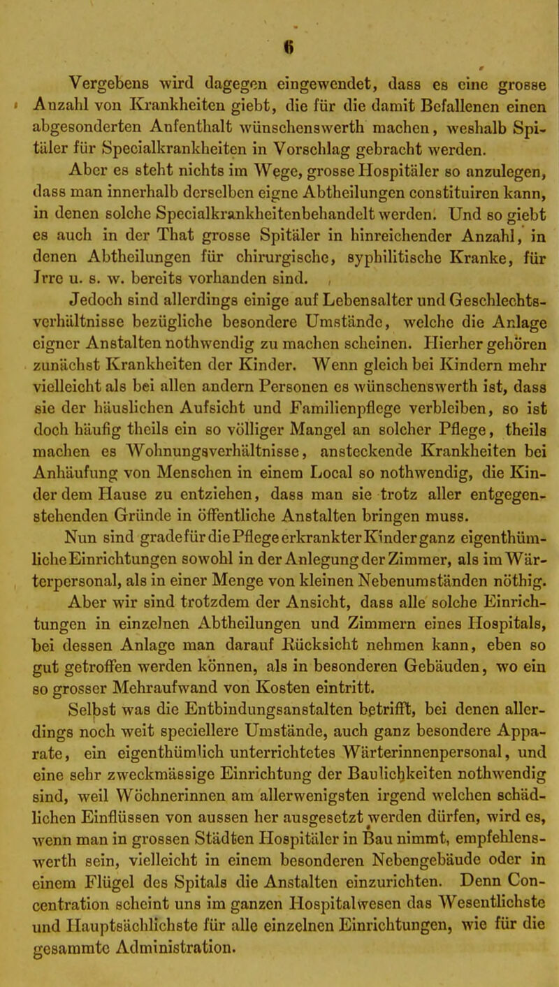 Vergebens -wird dagegen eingewendet, dass es eine grosse I Anzahl von Krankheiten giebt, die für die damit Befallenen einen abgesonderten Anfenthalt wünschenswerth machen, weshalb Spi- täler für Specialkrankheiten in Vorschlag gebracht werden. Aber es steht nichts im Wege, grosse Hospitäler so anzulegen, dass man innerhalb derselben eigne Abtheilungen constituiren kann, in denen solche Specialkrankheitenbehandelt werden. Und so giebt es auch in der That grosse Spitäler in hinreichender Anzahl, in denen Abtheilungen für chirurgische, syphilitische Kranke, für Irre u. s. w. bereits vorhanden sind. Jedoch sind allerdings einige auf Lebensalter und Geschlechts- verhältnisse bezügliche besondere Umstände, welche die Anlage eigner Anstalten nothwendig zu machen scheinen. Hierher gehören zunächst Krankheiten der Kinder. Wenn gleich bei Kindern mehr vielleicht als bei allen andern Personen es wünschenswerth ist, dass sie der häuslichen Aufsicht und Familienpflege verbleiben, so ist doch häufig theils ein so völliger Mangel an solcher Pflege, theils machen es Wohnungaverhältnisse, ansteckende Krankheiten bei Anhäufung von Menschen in einem Local so nothwendig, die Kin- der dem Hause zu entziehen, dass man sie trotz aller entgegen- stehenden Gründe in öffentliche Anstalten bringen muss. Nun sind gradefürdiePflegeerkrankterKinderganz eigenthüm- liche Einrichtungen sowohl in der Anlegung der Zimmer, als im Wär- terpersonal, als in einer Menge von kleinen Nebenumständen nöthig. Aber wir sind trotzdem der Ansicht, dass alle solche Einrich- tungen in einzelnen Abtheilungen und Zimmern eines Hospitals, bei dessen Anlage man darauf Rücksicht nehmen kann, eben so gut getroffen werden können, als in besonderen Gebäuden, wo ein so grosser Mehraufwand von Kosten eintritt. Selbst was die Entbindungsanstalten betrifft, bei denen aller- dings noch weit speciellere Umstände, auch ganz besondere Appa- rate , ein eigenthümlich unterrichtetes Wärterinnenpersonal, und eine sehr zweckmässige Einrichtung der Baulichkeiten nothwendig sind, weil Wöchnerinnen am allerwenigsten irgend welchen schäd- lichen Einflüssen von aussen her ausgesetzt werden dürfen, wird es, wenn man in grossen Städten Hospitäler in Bau nimmt, empfehlens- werth sein, vielleicht in einem besonderen Nebengebäude oder in einem Flügel des Spitals die Anstalten einzurichten. Denn Con- centration scheint uns im ganzen Hospitalwesen das Wesentlichste und Hauptsächlichste für alle einzelnen Einrichtungen, wie für die gesammtc Administration.