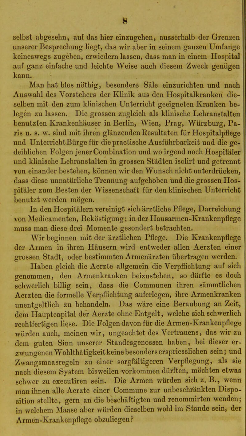 selbst abgeselin, auf das hier einzugehen, ausserhalb der Grenzen unserer Besprechung liegt, das wir aber in seinem ganzen Umfange keineswegs zugeben, crwiedern lassen, dass man in einem Hospital auf ganz einfache und leichte Weise auch diesem Zweck geniigen kann. Man hat blos ncJthig, besondere Säle einzurichten und nach Auswahl des Vorstehers der Klinik aus den Hospitalkranken die- selben mit den zum klinischen Unterricht geeigneten Kranken be- legen zu lassen. Die grossen zugleich als klinische Lehranstalten benutzten Krankenhäuser in Berlin, Wien, Prag, AVürzburg, Pa- ris u. 8. w. sind mit ihren glänzenden Resultaten für Hospitalpflege und UnterrichtBürge für die practische Ausführbarkeit und die ge- deihlichen Folgen jener Combination und wo irgend noch Öospitäler und klinische Lehranstalten in grossen Städten isolirt und getrennt von einander bestehen, können wir den Wunsch nicht unterdrücken, dass diese unnatürliche Trennung aufgehoben und die grossen Hos- pitäler zum Besten der Wissenschaft für den klinischen Unterricht benutzt werden mögen. In den Hospitälern vereinigt sich ärztliche Pflege, Darreichung von Medicamenten, Beköstigung; in der Hausarmen-Krankenpflege muss man diese drei Momente gesondert betrachten. Wir beginnen mit der ärztlichen Pflege. Die Krankenpflege der Armen in ihren Häusern wird entweder allen Aerzten einer grossen Stadt, oder bestimmten Armenärzten übertragen werden. Haben gleich die Aerzte allgemein die Verpflichtung auf sich genommen, den Armenkranken beizustehen, so dürfte es doch schwerlich billig sein, dass die Communen ihren sämmtlichen Aerzten die formelle Verpflichtung auferlegen, ihre Armenkranken unentgeltlich zu behandeln. Das wäre eine Beraubung an Zeit, dem Plauptcapital der Aerzte ohne Entgelt, welche sich schwerlich rechtfertigen liese. Die Folgen davon für die Armen-ICrankenpflege würden auch, meinen wir, ungeachtet des Vertrauens, das wir zu dem guten Sinn unserer Standesgenossen haben, bei dieser er- zwungenen Wohlthätigkeit keine besonders erspriesslichen sein; und Zwangsmaasregeln zu einer sorgfältigeren Verpflegung, als sie nach diesem System bisweilen vorkommen dürften, möchten etwas schwer zu executiren sein. Die Armen würden sich z. B., wenn man ihnen alle Aerzte einer Commune zur unbeschränkten Dispo- sition stellte, gern an die beschäftigten und renommirten wenden; in welchem Maase aber würden dieselben wohl im Stande sein, der Armen-Krankenpflege obzuliegen?