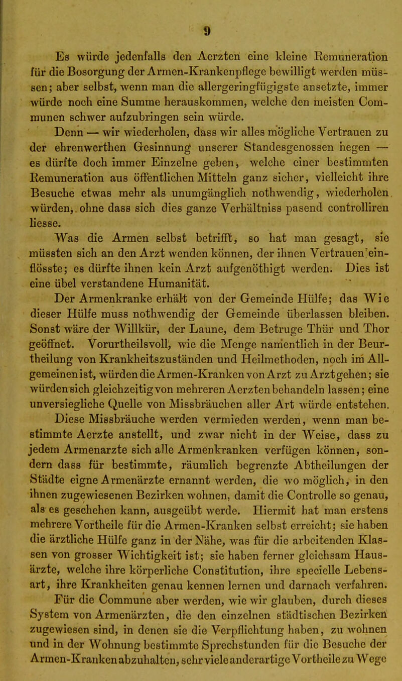 I 1 l 9 Es würde jedenfalls den Aerzteni eine kleine Remuneration für die Besorgung der Armen-Krankenpflege bewilligt werden müs- sen; aber selbst, wenn man die allergeringfügigstc ansetzte, immer würde noch eine Summe herauskommen, welche den meisten Com- munen schwer aufzubringen sein würde. Denn — wir wiederholen, dass wir alles mögliche Vei'trauen zu der ehrenwerthen Gesinnung unserer Standesgenossen hegen — es dürfte doch immer Einzelne geben, welche einer bestimmten Remuneration aus öffentlichen Mitteln ganz sicher, vielleicht ihre Besuche etwas mehr als unumgänglich nothwendig, wiederholen würden,. ohne dass sich dies ganze Verhältniss pasend controlliren liesse. Was die Armen selbst betriflFt, so hat man gesagt, sie müssten sich an den Arzt wenden können, der ihnen Vertrauen'ein- flösste; es dürfte ihnen kein Arzt aufgenöthigt werden. Dies ist eine übel verstandene Humanität. Der Armenkranke erhält von der Gemeinde Hülfe; das Wie dieser Hülfe muss nothwendig der Gemeinde überlassen bleiben. Sonst wäre der Willkür, der Laune, dem Betrüge Thür und Thor geöffnet. Vorurtheilsvoll, wie die Menge namentlich in der Beur- theilung von Krankheitszuständen und Heilmethoden, noch im All- gemeinenist, würden die Armen-Kranken von Arzt zu Arzt gehen; sie würden sich gleichzeitig von mehreren Aerzten behandeln lassen; eine unversiegHche Quelle von Missbräuchen aller Art würde entstehen. Diese Missbräuche werden vermieden werden, wenn man be- stimmte Aerzte anstellt, und zwar nicht in der Weise, dass zu jedem Armenarzte sich alle Armenkranken verfügen können, son- dern dass für bestimmte, räumlich begrenzte Abtheilungen der Städte eigne Armenärzte ernannt werden, die wo möglich, in den ihnen zugewiesenen Bezirken wohnen, damit die ControUe so genau, als es geschehen kann, ausgeübt werde. Hiermit hat man erstens mehrere Vortheile für die Armen-Kranken selbst erreicht; sie haben die ärztliche Hülfe ganz in der Nähe, was für die arbeitenden Klas- sen von grosser Wichtigkeit ist; sie haben ferner gleichsam Haus- ärzte, welche ihre körperliche Constitution, ihx-e specielle Lebens- art, ihre Krankheiten genau kennen lernen und darnach verfahren. Für die Commune aber werden, wie wir glauben, durch dieses System von Armenärzten, die den einzelnen städtischen Bezirken zugewiesen sind, in denen sie die Verpflichtung liaben, zu wohnen und in der Wohnung bestimmte Sprechstunden für die Besuche der Armen-Kranken abzuhalten, selu: viele anderartige Vortheile zu Wege