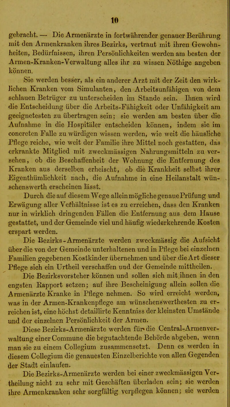 gebracht. — Die Armenärzte in fortwährender genauer Berührung mit den Armenkranken ihres Bezirks, vertraut mit ihren Gewohn- heiten, Bedürfnissen, ihren Persönlichkeiten werden am besten der Armen-Kranken-Verwaltung alles ihr zu wissen Nöthige angeben können. Sie werden besser, als ein anderer Arzt mit der Zeit den wirk- lichen Kranken vom Simulanten, den Arbeitsunrdhigen von dem schlauen Betrüger zu unterscheiden im Stande sein. Ihnen wird die Entscheidung über die Arbeits-Fähigkeit oder Unfähigkeit am geeignetesten zu übertragen sein; sie werden am besten über die Aufnahme in die Hospitäler entscheiden können, indem sie im concretcn Falle zu würdigen wissen werden, wie weit die häusliche Pflege reiche, wie weit der Familie ihre Mittel noch gestatten, das erkrankte Mitglied mit zweckmässigen Nahrungsmitteln zu ver- sehen, ob die Beschaffenheit der Wohnung die Entfernung des Kranken aus derselben erheischt, ob die Krankheit selbst ihrer Eigenthümlichkelt nach, die Aufnahme in eine Heilanstalt wün- schenswerth erscheinen läset. Durch die auf diesem Wege allein mögliche genaue Prüfung und Erwägung aller Vefhältnisse ist es zu erreichen, dass den Kranken nur in wirklich dringenden Fällen die Entfernung aus dem Hause gestattet, und der Gemeinde viel und häufig wiederkehrende Kosten erspart werden. Die Bezirks-Armenärzte werden zweckmässig die Aufsicht über die von der Gemeinde unterhaltenen und in Pflege bei einzelnen Familien gegebenen Kostkinder übernehmen und über die Art dieser Pflege sich ein Urtheil verschaffen und der Gemeinde mittheilen. Die Bezirksvorsteher können und sollen sich mit ihnen in den engsten Eapport setzen; auf ihre Bescheinigung allein sollen die Armenärzte Kranke in Pflege nehmen. So wird erreicht werden, was in der Armen-Krankenpflege am wünschenswerthesten zu er- reichen ist, eine höchst detaillirte Kenntniss der kleinsten Umstände und der einzelnen Persönlichkeit der Armen. Diese Bezirks-Armenärzte werden für» die Centrai-Armenver- waltung einer Commune die begutachtende Behörde abgeben, wenn man sie zu einem Collegium zu8a,mmensetzt. Denn es werden in diesem Collegium die genauesten Einzelberichte von allen Gegenden der Stadt einlaufen. Die Bezirks-Armenärzte werden bei einer zweckmässigen Ver- theilung nicht zu sehr mit Geschäften überladen sein; sie werden ihre Armenkranken sehr sorgfältig verpflegen können; sie werden